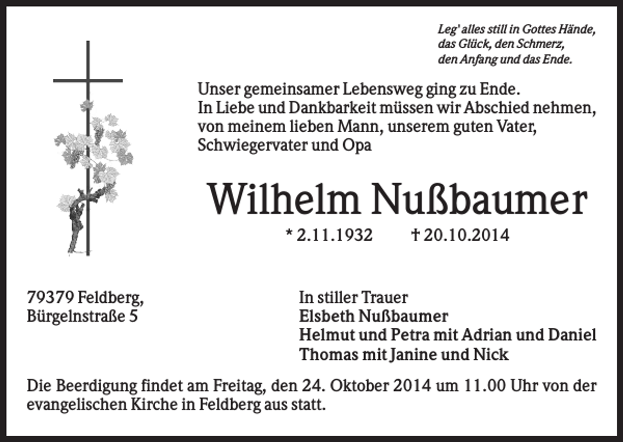 <p>Leg' alles still in Gottes Hände,<br />das Glück, den Schmerz,<br />den Anfang und das Ende.</p><p>Unser gemeinsamer Lebensweg ging zu Ende.<br />In Liebe und Dankbarkeit müssen wir Abschied nehmen,<br />von meinem lieben Mann, unserem guten Vater,<br />Schwiegervater und Opa</p><p>Wilhelm Nußbaumer<br />* 2.11.1932</p><p>79379 Feldberg,<br />Bürgelnstraße 5</p><p>† 20.10.2014</p><p>In stiller Trauer<br />Elsbeth Nußbaumer<br />Helmut und Petra mit Adrian und Daniel<br />Thomas mit Janine und Nick</p><p>Die Beerdigung findet am Freitag, den 24. Oktober 2014 um 11.00 Uhr von der<br />evangelischen Kirche in Feldberg aus statt.</p>