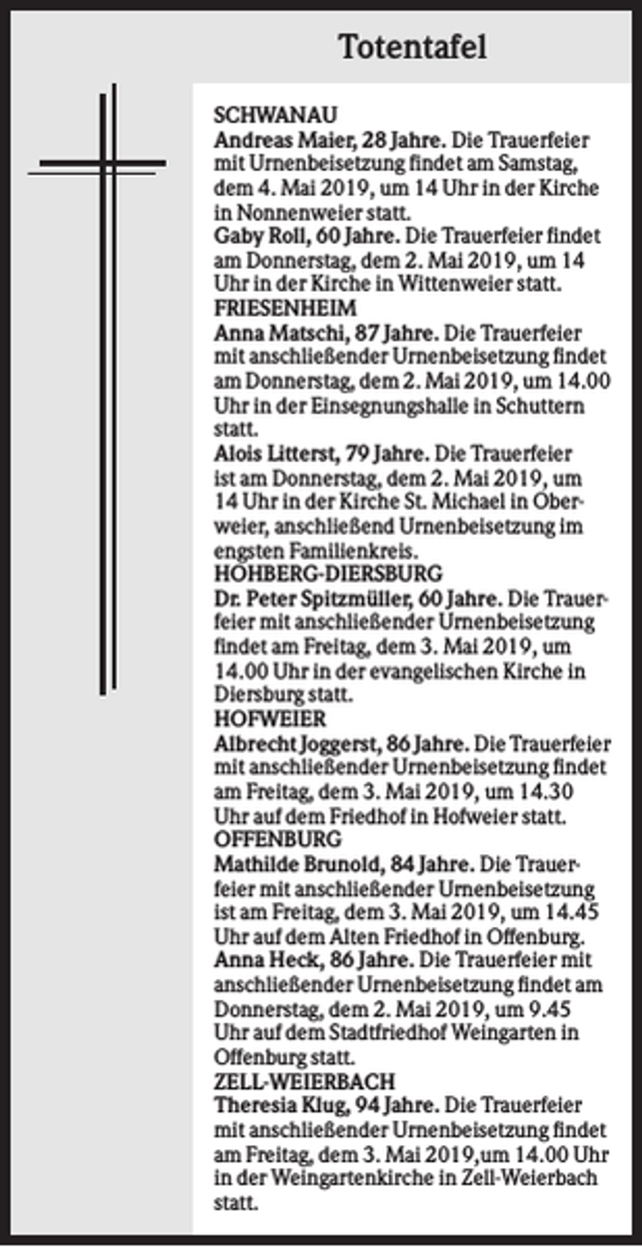 <p>Totentafel<br />SCHWANAU<br />Andreas Maier, 28 Jahre. Die Trauerfeier<br />mit Urnenbeisetzung findet am Samstag,<br />dem 4. Mai 2019, um 14 Uhr in der Kirche<br />in Nonnenweier statt.<br />Gaby Roll, 60 Jahre. Die Trauerfeier findet<br />am Donnerstag, dem 2. Mai 2019, um 14<br />Uhr in der Kirche in Wittenweier statt.<br />FRIESENHEIM<br />Anna Matschi, 87 Jahre. Die Trauerfeier<br />mit anschließender Urnenbeisetzung findet<br />am Donnerstag, dem 2. Mai 2019, um 14.00<br />Uhr in der Einsegnungshalle in Schuttern<br />statt.<br />Alois Litterst, 79 Jahre. Die Trauerfeier<br />ist am Donnerstag, dem 2. Mai 2019, um<br />14 Uhr in der Kirche St. Michael in Oberweier, anschließend Urnenbeisetzung im<br />engsten Familienkreis.<br />HOHBERG-DIERSBURG<br />Dr. Peter Spitzmüller, 60 Jahre. Die Trauerfeier mit anschließender Urnenbeisetzung<br />findet am Freitag, dem 3. Mai 2019, um<br />14.00 Uhr in der evangelischen Kirche in<br />Diersburg statt.<br />HOFWEIER<br />Albrecht Joggerst, 86 Jahre. Die Trauerfeier<br />mit anschließender Urnenbeisetzung findet<br />am Freitag, dem 3. Mai 2019, um 14.30<br />Uhr auf dem Friedhof in Hofweier statt.<br />OFFENBURG<br />Mathilde Brunold, 84 Jahre. Die Trauerfeier mit anschließender Urnenbeisetzung<br />ist am Freitag, dem 3. Mai 2019, um 14.45<br />Uhr auf dem Alten Friedhof in Offenburg.<br />Anna Heck, 86 Jahre. Die Trauerfeier mit<br />anschließender Urnenbeisetzung findet am<br />Donnerstag, dem 2. Mai 2019, um 9.45<br />Uhr auf dem Stadtfriedhof Weingarten in<br />Offenburg statt.<br />ZELL-WEIERBACH<br />Theresia Klug, 94 Jahre. Die Trauerfeier<br />mit anschließender Urnenbeisetzung findet<br />am Freitag, dem 3. Mai 2019,um 14.00 Uhr<br />in der Weingartenkirche in Zell-Weierbach<br />statt.</p>