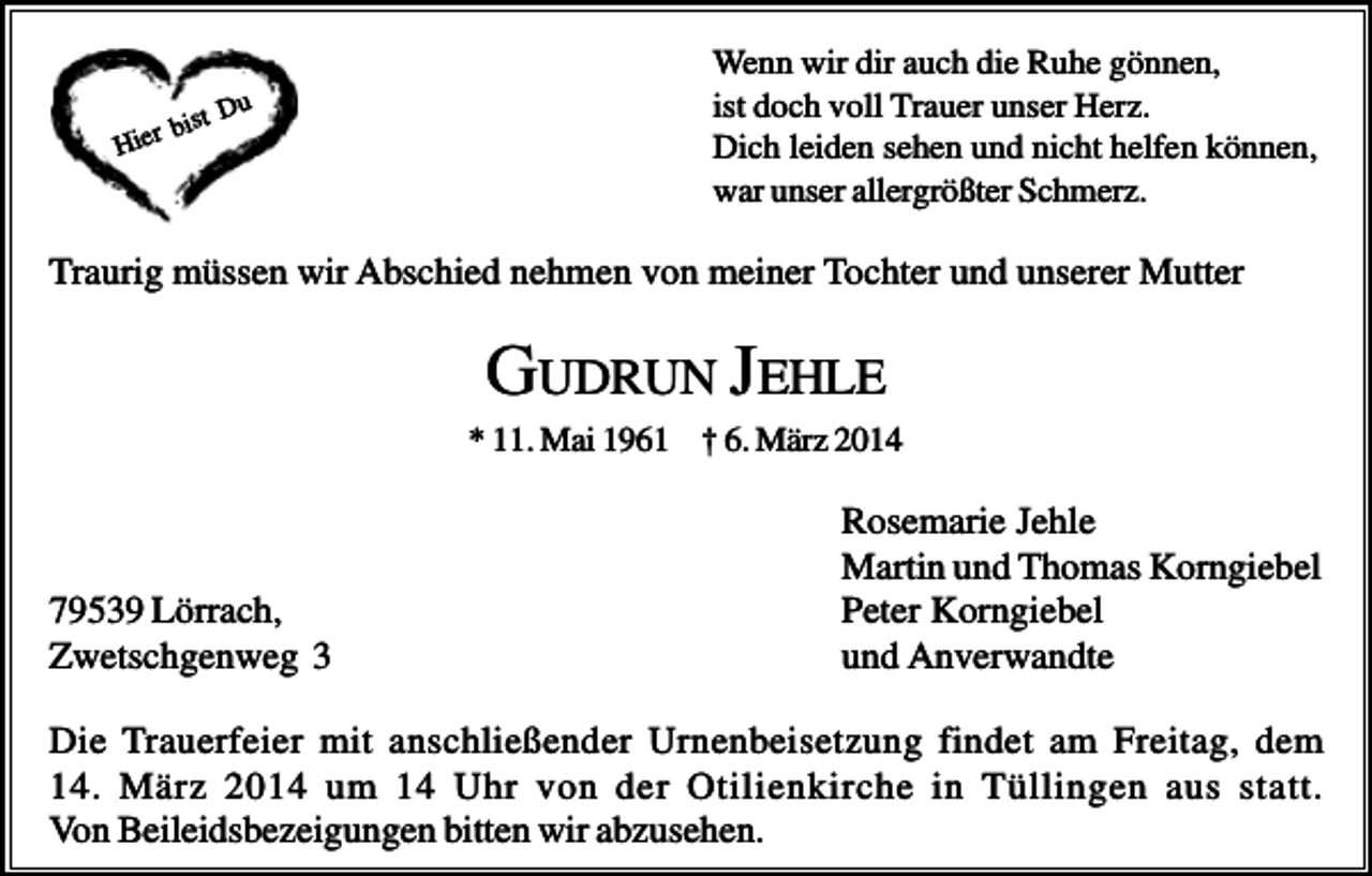 <p>Du<br />bist<br />Hier</p><p>Wenn wir dir auch die Ruhe gönnen,<br />ist doch voll Trauer unser Herz.<br />Dich leiden sehen und nicht helfen können,<br />war unser allergrößter Schmerz.</p><p>Traurig müssen wir Abschied nehmen von meiner Tochter und unserer Mutter</p><p>GUDRUN JEHLE<br />* 11. Mai 1961 † 6. März 2014</p><p>79539 Lörrach,<br />Zwetschgenweg 3</p><p>Rosemarie Jehle<br />Martin und Thomas Korngiebel<br />Peter Korngiebel<br />und Anverwandte</p><p>Die Trauerfeier mit anschließender Urnenbeisetzung findet am Freitag, dem<br />14. März 2014 um 14 Uhr von der Otilienkirche in Tüllingen aus statt.<br />Von Beileidsbezeigungen bitten wir abzusehen.</p>