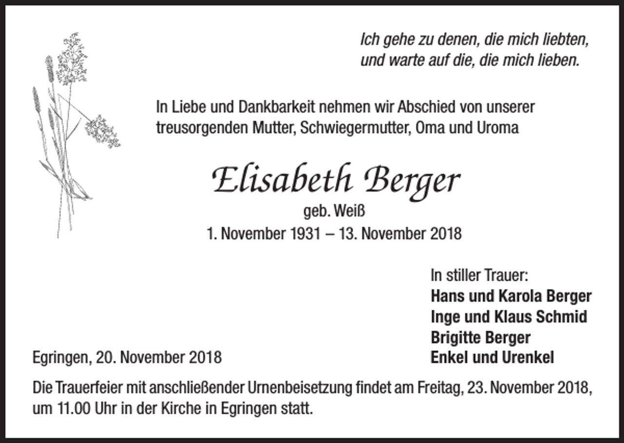 <p>Ich gehe zu denen, die mich liebten,<br />und warte auf die, die mich lieben.<br />In Liebe und Dankbarkeit nehmen wir Abschied von unserer<br />treusorgenden Mutter, Schwiegermutter, Oma und Uroma</p><p>Elisabeth Berger</p><p>geb. Weiß<br />1. November 1931 – 13. November 2018</p><p>Egringen, 20. November 2018</p><p>In stiller Trauer:<br />Hans und Karola Berger<br />Inge und Klaus Schmid<br />Brigitte Berger<br />Enkel und Urenkel</p><p>Die Trauerfeier mit anschließender Urnenbeisetzung findet am Freitag, 23. November 2018,<br />um 11.00 Uhr in der Kirche in Egringen statt.</p>