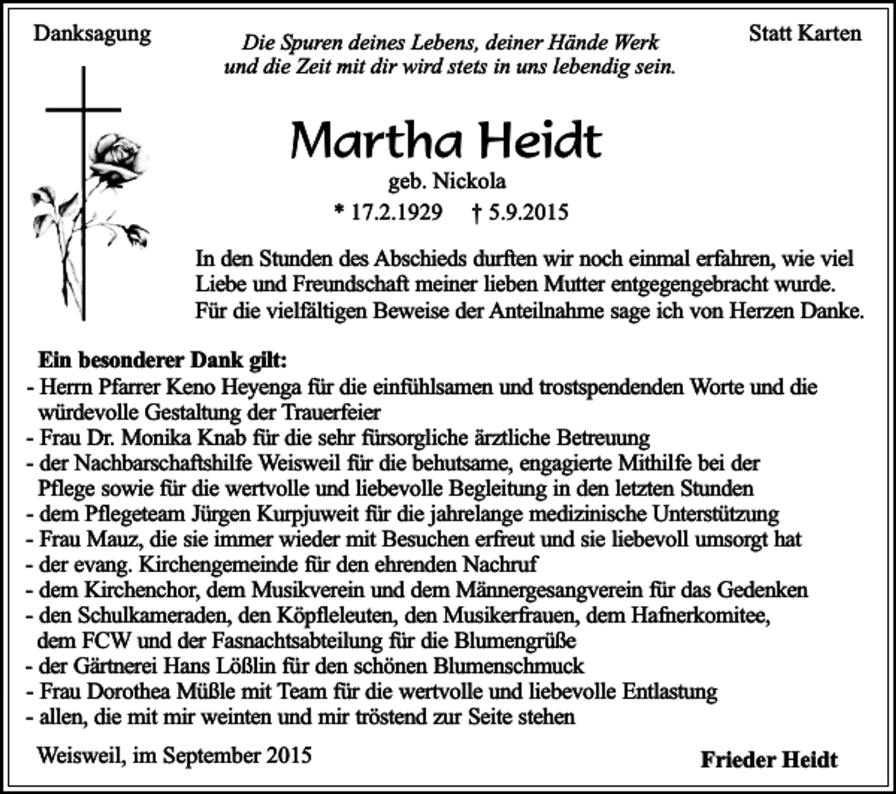 <p>Danksagung</p><p>Die Spuren deines Lebens, deiner Hände Werk<br />und die Zeit mit dir wird stets in uns lebendig sein.</p><p>Statt Karten</p><p>Martha Heidt<br />geb. Nickola<br />* 17.2.1929 † 5.9.2015</p><p>In den Stunden des Abschieds durften wir noch einmal erfahren, wie viel<br />Liebe und Freundschaft meiner lieben Mutter entgegengebracht wurde.<br />Für die vielfältigen Beweise der Anteilnahme sage ich von Herzen Danke.<br />Ein besonderer Dank gilt:<br />- Herrn Pfarrer Keno Heyenga für die einfühlsamen und trostspendenden Worte und die<br />würdevolle Gestaltung der Trauerfeier<br />- Frau Dr. Monika Knab für die sehr fürsorgliche ärztliche Betreuung<br />- der Nachbarschaftshilfe Weisweil für die behutsame, engagierte Mithilfe bei der<br />Pflege sowie für die wertvolle und liebevolle Begleitung in den letzten Stunden<br />- dem Pflegeteam Jürgen Kurpjuweit für die jahrelange medizinische Unterstützung<br />- Frau Mauz, die sie immer wieder mit Besuchen erfreut und sie liebevoll umsorgt hat<br />- der evang. Kirchengemeinde für den ehrenden Nachruf<br />- dem Kirchenchor, dem Musikverein und dem Männergesangverein für das Gedenken<br />- den Schulkameraden, den Köpfleleuten, den Musikerfrauen, dem Hafnerkomitee,<br />dem FCW und der Fasnachtsabteilung für die Blumengrüße<br />- der Gärtnerei Hans Lößlin für den schönen Blumenschmuck<br />- Frau Dorothea Müßle mit Team für die wertvolle und liebevolle Entlastung<br />- allen, die mit mir weinten und mir tröstend zur Seite stehen<br />Weisweil, im September 2015</p><p>Frieder Heidt</p>