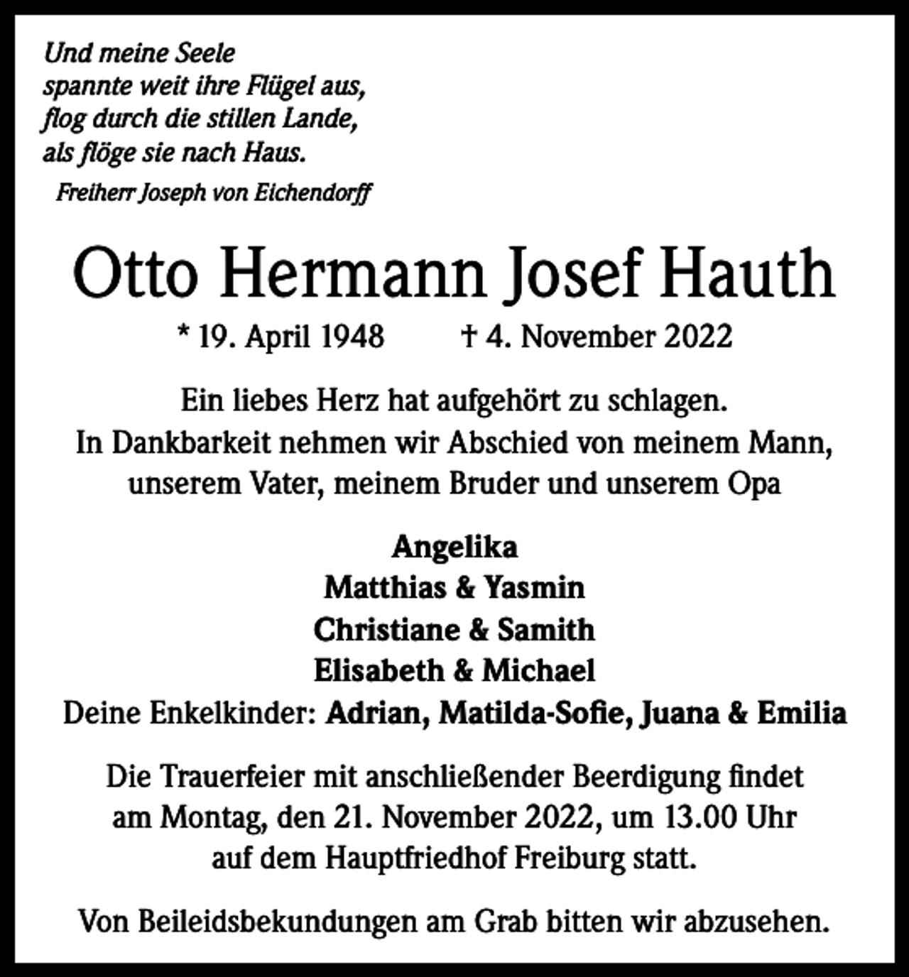 <p>Und meine Seele<br />spannte weit ihre Flügel aus,<br />flog durch die stillen Lande,<br />als flöge sie nach Haus.<br />Freiherr Joseph von Eichendorff</p><p>Otto Hermann Josef Hauth<br />* 19. April 1948</p><p>† 4. November 2022</p><p>Ein liebes Herz hat aufgehört zu schlagen.<br />In Dankbarkeit nehmen wir Abschied von meinem Mann,<br />unserem Vater, meinem Bruder und unserem Opa<br />Angelika<br />Matthias &amp; Yasmin<br />Christiane &amp; Samith<br />Elisabeth &amp; Michael<br />Deine Enkelkinder: Adrian, Matilda-Sofie, Juana &amp; Emilia<br />Die Trauerfeier mit anschließender Beerdigung findet<br />am Montag, den 21. November 2022, um 13.00 Uhr<br />auf dem Hauptfriedhof Freiburg statt.<br />Von Beileidsbekundungen am Grab bitten wir abzusehen.</p>