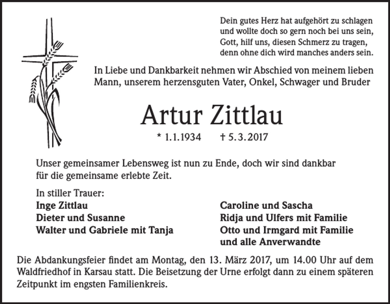 <p>Dein gutes Herz hat aufgehört zu schlagen<br />und wollte doch so gern noch bei uns sein,<br />Gott, hilf uns, diesen Schmerz zu tragen,<br />denn ohne dich wird manches anders sein.</p><p>In Liebe und Dankbarkeit nehmen wir Abschied von meinem lieben<br />Mann, unserem herzensguten Vater, Onkel, Schwager und Bruder</p><p>Artur Zittlau<br />* 1.1.1934 † 5. 3. 2017</p><p>Unser gemeinsamer Lebensweg ist nun zu Ende, doch wir sind dankbar<br />für die gemeinsame erlebte Zeit.<br />In stiller Trauer:<br />Inge Zittlau<br />Dieter und Susanne<br />Walter und Gabriele mit Tanja</p><p>Caroline und Sascha<br />Ridja und Ulfers mit Familie<br />Otto und Irmgard mit Familie<br />und alle Anverwandte</p><p>Die Abdankungsfeier findet am Montag, den 13. März 2017, um 14.00 Uhr auf dem<br />Waldfriedhof in Karsau statt. Die Beisetzung der Urne erfolgt dann zu einem späteren<br />Zeitpunkt im engsten Familienkreis.</p>