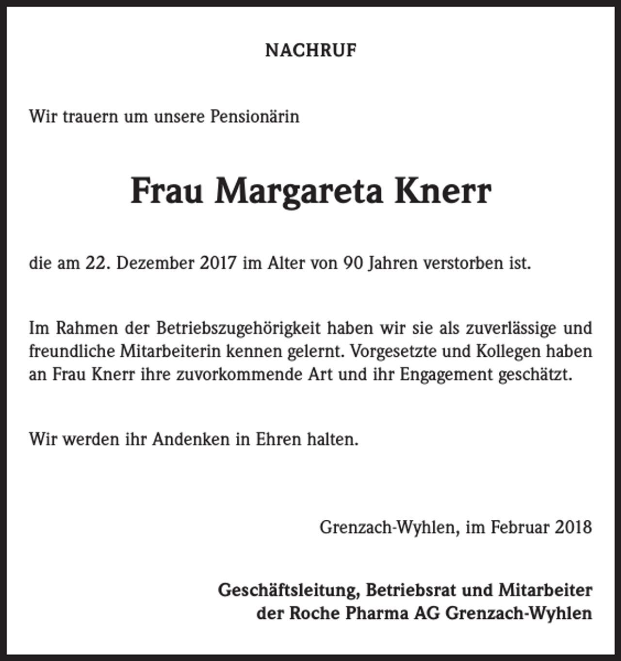 <p>NACHRUF<br />Wir trauern um unsere Pensionärin</p><p>Frau Margareta Knerr<br />die am 22. Dezember 2017 im Alter von 90 Jahren verstorben ist.<br />Im Rahmen der Betriebszugehörigkeit haben wir sie als zuverlässige und<br />freundliche Mitarbeiterin kennen gelernt. Vorgesetzte und Kollegen haben<br />an Frau Knerr ihre zuvorkommende Art und ihr Engagement geschätzt.<br />Wir werden ihr Andenken in Ehren halten.</p><p>Grenzach-Wyhlen, im Februar 2018<br />Geschäftsleitung, Betriebsrat und Mitarbeiter<br />der Roche Pharma AG Grenzach-Wyhlen</p>