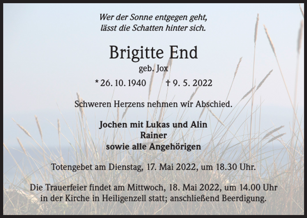 <p>Wer der Sonne entgegen geht,<br />lässt die Schatten hinter sich.</p><p>Brigitte End<br />geb. Jox</p><p>* 26. 10. 1940 † 9. 5. 2022<br />Schweren Herzens nehmen wir Abschied.<br />Jochen mit Lukas und Alin<br />Rainer<br />sowie alle Angehörigen<br />Totengebet am Dienstag, 17. Mai 2022, um 18.30 Uhr.<br />Die Trauerfeier findet am Mittwoch, 18. Mai 2022, um 14.00 Uhr<br />in der Kirche in Heiligenzell statt; anschließend Beerdigung.</p>