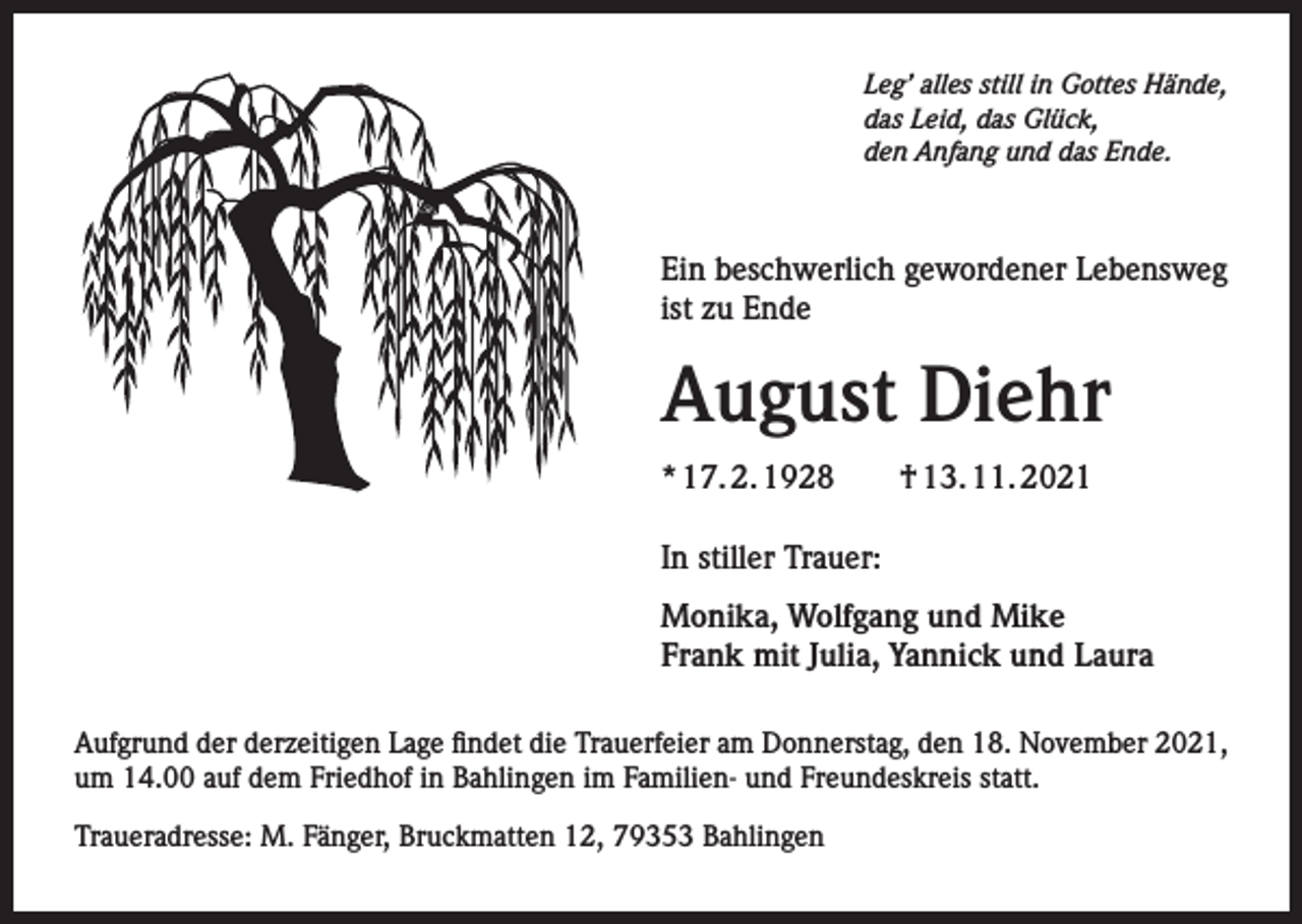<p>Leg’ alles still in Gottes Hände,<br />das Leid, das Glück,<br />den Anfang und das Ende.</p><p>Ein beschwerlich gewordener Lebensweg<br />ist zu Ende</p><p>August Diehr<br />* 17. 2. 1928 † 13. 11. 2021<br />In stiller Trauer:<br />Monika, Wolfgang und Mike<br />Frank mit Julia, Yannick und Laura<br />Aufgrund der derzeitigen Lage findet die Trauerfeier am Donnerstag, den 18. November 2021,<br />um 14.00 auf dem Friedhof in Bahlingen im Familien- und Freundeskreis statt.<br />Traueradresse: M. Fänger, Bruckmatten 12, 79353 Bahlingen</p>