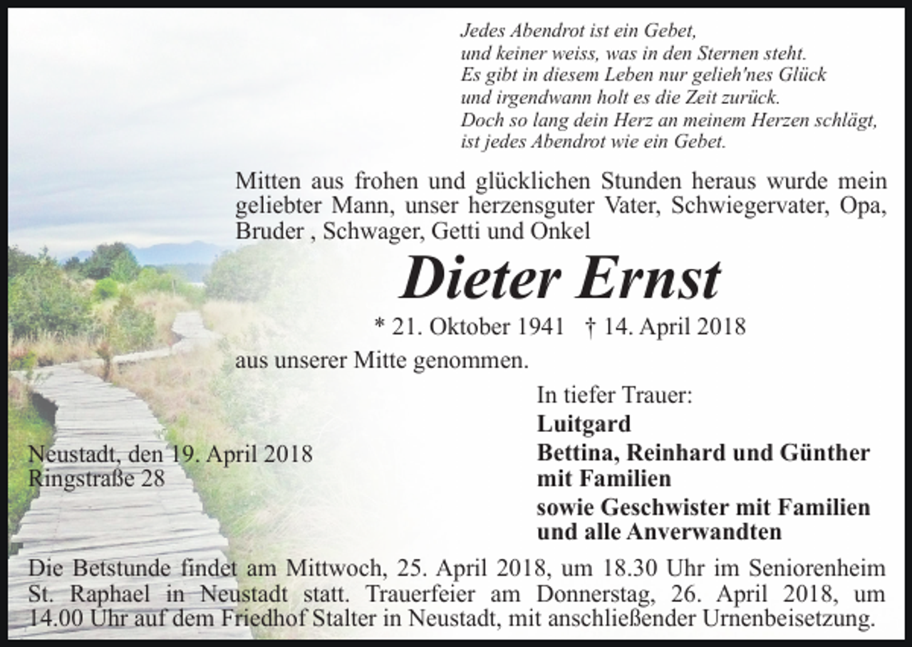 <p>Jedes Abendrot ist ein Gebet,<br />und keiner weiss, was in den Sternen steht.<br />Es gibt in diesem Leben nur gelieh'nes Glück<br />und irgendwann holt es die Zeit zurück.<br />Doch so lang dein Herz an meinem Herzen schlägt,<br />ist jedes Abendrot wie ein Gebet.</p><p>Mitten aus frohen und glücklichen Stunden heraus wurde mein<br />geliebter Mann, unser herzensguter Vater, Schwiegervater, Opa,<br />Bruder , Schwager, Getti und Onkel</p><p>Dieter Ernst</p><p>* 21. Oktober 1941 † 14. April 2018<br />aus unserer Mitte genommen.<br />In tiefer Trauer:<br />Luitgard<br />Bettina, Reinhard und Günther<br />Neustadt, den 19. April 2018<br />mit Familien<br />Ringstraße 28<br />sowie Geschwister mit Familien<br />und alle Anverwandten<br />Die Betstunde findet am Mittwoch, 25. April 2018, um 18.30 Uhr im Seniorenheim<br />St. Raphael in Neustadt statt. Trauerfeier am Donnerstag, 26. April 2018, um<br />14.00 Uhr auf dem Friedhof Stalter in Neustadt, mit anschließender Urnenbeisetzung.</p>