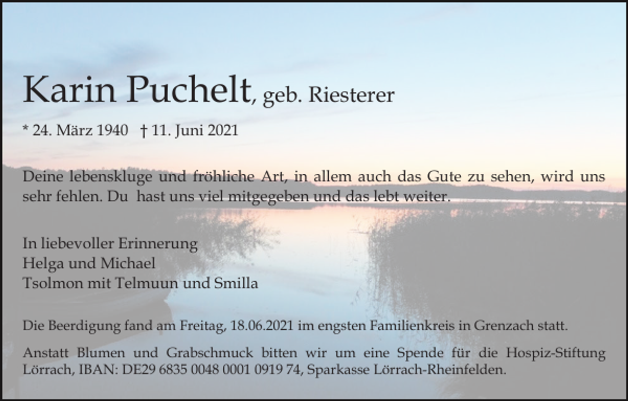 <p>Karin Puchelt, geb. Riesterer<br />* 24. März 1940 † 11. Juni 2021<br />Deine lebenskluge und fröhliche Art, in allem auch das Gute zu sehen, wird uns<br />sehr fehlen. Du hast uns viel mitgegeben und das lebt weiter.<br />In liebevoller Erinnerung<br />Helga und Michael<br />Tsolmon mit Telmuun und Smilla<br />Die Beerdigung fand am Freitag, 18.06.2021 im engsten Familienkreis in Grenzach statt.<br />Anstatt Blumen und Grabschmuck bitten wir um eine Spende für die Hospiz-Stiftung<br />Lörrach, IBAN: DE29 6835 0048 0001 0919 74, Sparkasse Lörrach-Rheinfelden.</p>