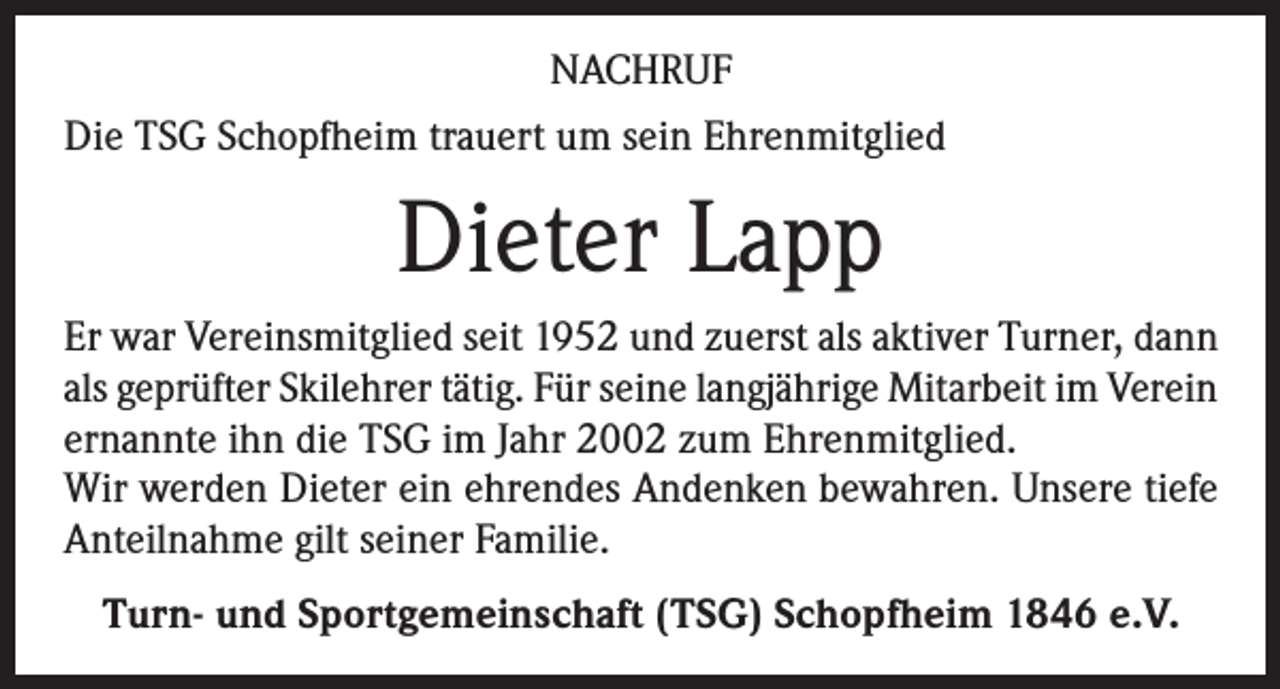 <p>NACHRUF<br />Die TSG Schopfheim trauert um sein Ehrenmitglied</p><p>Dieter Lapp<br />Er war Vereinsmitglied seit 1952 und zuerst als aktiver Turner, dann<br />als geprüfter Skilehrer tätig. Für seine langjährige Mitarbeit im Verein<br />ernannte ihn die TSG im Jahr 2002 zum Ehrenmitglied.<br />Wir werden Dieter ein ehrendes Andenken bewahren. Unsere tiefe<br />Anteilnahme gilt seiner Familie.<br />Turn- und Sportgemeinschaft (TSG) Schopfheim 1846 e.V.</p>