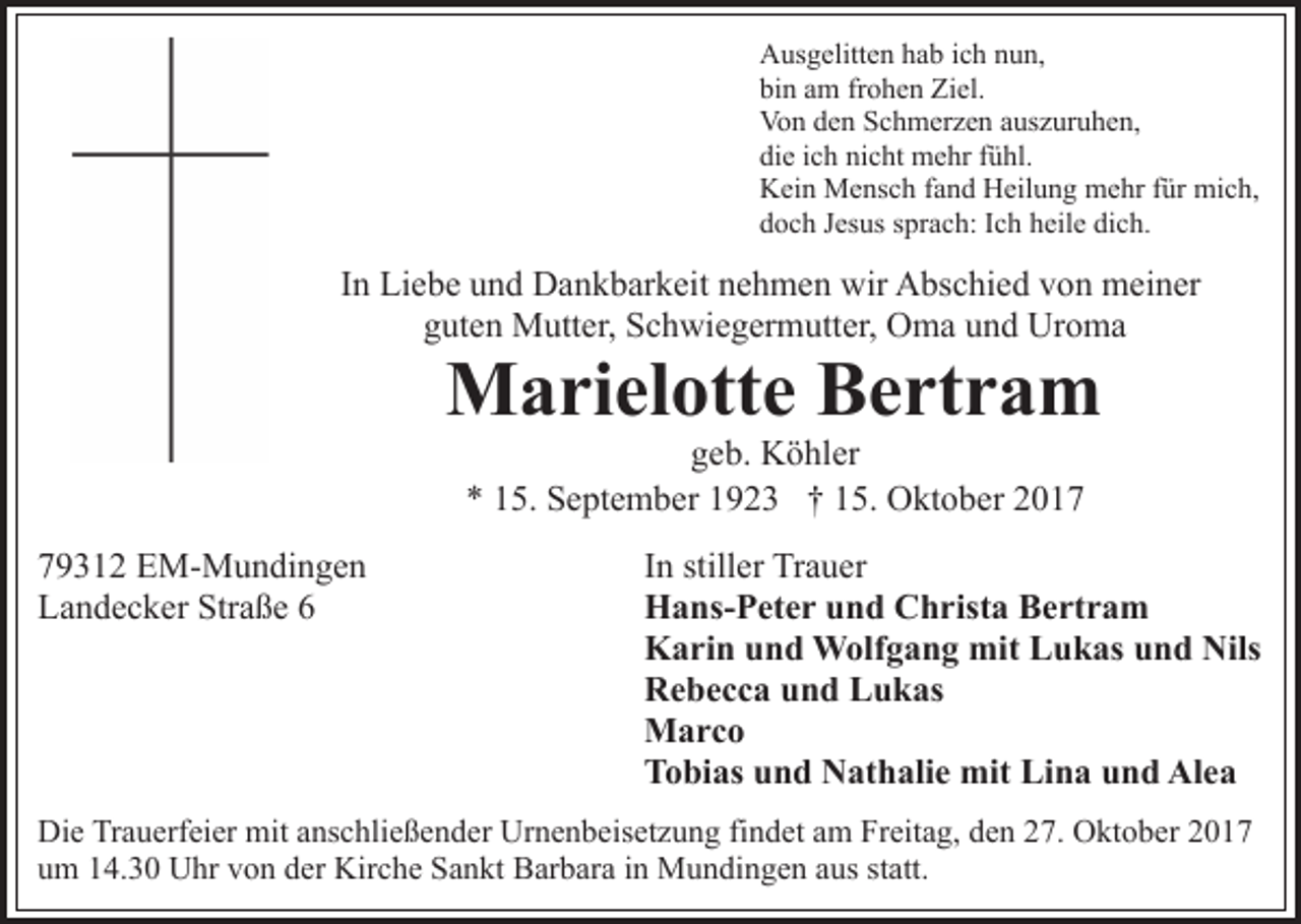 <p>AAusgelitten<br />us g elitt e n hhab<br />a b i cich<br />h nnun,<br />u n,<br />bin<br />bi<br />n aam<br />m frfrohen<br />o h e n Ziel.<br />Zi el.<br />Vo<br />n dden<br />e n SSchmerzen<br />c h m er z e n aauszuruhen,<br />us z ur u h e n,<br />Von<br />die<br />nicht<br />di<br />e iich<br />c h ni<br />c ht mehr<br />m e hr ffühl.<br />ü hl.<br />KKein<br />ei n Mensch<br />M e ns c h f fand<br />a n d HHeilung<br />eil u n g mehr<br />m e hr ffür<br />ür mich,<br />mi c h,<br />ddoch<br />o c h JJesus<br />es us ssprach:<br />pr a c h: IIch<br />c h hheile<br />e il e dich.<br />di c h.</p><p>In<br />I n Liebe<br />Li e b e und<br />u n d Dankbarkeit<br />D a n k b ar k eit nehmen<br />n e h m e n wir<br />wir Abschied<br />A bs c hi e d von<br />v on meiner<br />m ei n er<br />gguten<br />ut e n Mutter,<br />M utt er, Schwiegermutter,<br />S c h wi e g er m utt er, Oma<br />O m a uund<br />n d Uroma<br />Ur o m a</p><p>Marielotte<br />M a ri el ott e BBertram<br />e rt r a m<br />ggeb.<br />e b. Köhler<br />K ö hl er<br />** 115.<br />5. September<br />S e pt e m b er 11923<br />9 2 3 †† 15.<br />1 5. Oktober<br />O kt o b er</p><p>779312<br />9 3 1 2 EM-Mundingen<br />E M- M u n di n g e n<br />Straße<br />LLandecker<br />a n d e c k er Str<br />a ß e 66</p><p>IInn stiller<br />still er Trauer<br />Tr a u er<br />HHans-Peter<br />a ns- P et e r uund<br />n d CChrista<br />h rist a Bertram<br />B e rt r a m<br />KKarin<br />a ri n uund<br />n d Wolfgang<br />W olf g a n g mit<br />mi t Lukas<br />L u k as und<br />u n d Nils<br />Nils<br />RRebecca<br />e b e c c a uund<br />n d LLukas<br />u k as<br />MMarco<br />arc o<br />TTobias<br />o bi as uund<br />n d Nathalie<br />N at h ali e mit<br />mit Lina<br />Li n a und<br />u n d Alea<br />Al e a</p><p>Die<br />Di<br />e TrTrauerfeier<br />a u erf ei er mit<br />mit aanschließender<br />ns c h li e ß e n d er Urnenbeisetzung<br />Ur n e n b eis et z u ng fifindet<br />n d et aam<br />m Freitag,<br />Fr eit a g, dden<br />e n 227.<br />7. Oktober<br />O kt o b er 22<br />uum<br />m 114.30<br />4. 3 0 Uhr<br />U hr vvon<br />o n dder<br />er Kirche<br />Ki r c h e Sankt<br />S a n kt Barbara<br />B ar b ar a iinn Mundingen<br />M un di n g e n aaus<br />us ststatt.<br />att.</p>