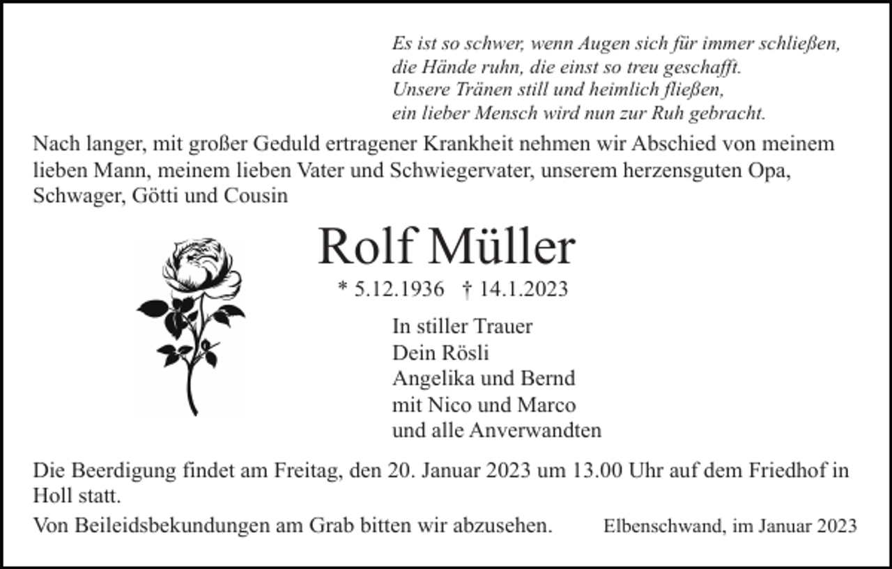 <p>Es ist so schwer, wenn Augen sich für immer schließen,<br />die Hände ruhn, die einst so treu geschafft.<br />Unsere Tränen still und heimlich fließen,<br />ein lieber Mensch wird nun zur Ruh gebracht.</p><p>Nach langer, mit großer Geduld ertragener Krankheit nehmen wir Abschied von meinem<br />lieben Mann, meinem lieben Vater und Schwiegervater, unserem herzensguten Opa,<br />Schwager, Götti und Cousin</p><p>Rolf Müller<br />* 5.12.1936 † 14.1.2023<br />In stiller Trauer<br />Dein Rösli<br />Angelika und Bernd<br />mit Nico und Marco<br />und alle Anverwandten<br />Die Beerdigung findet am Freitag, den 20. Januar 2023 um 13.00 Uhr auf dem Friedhof in<br />Holl statt.<br />Von Beileidsbekundungen am Grab bitten wir abzusehen.<br />Elbenschwand, im Januar 2023</p>
