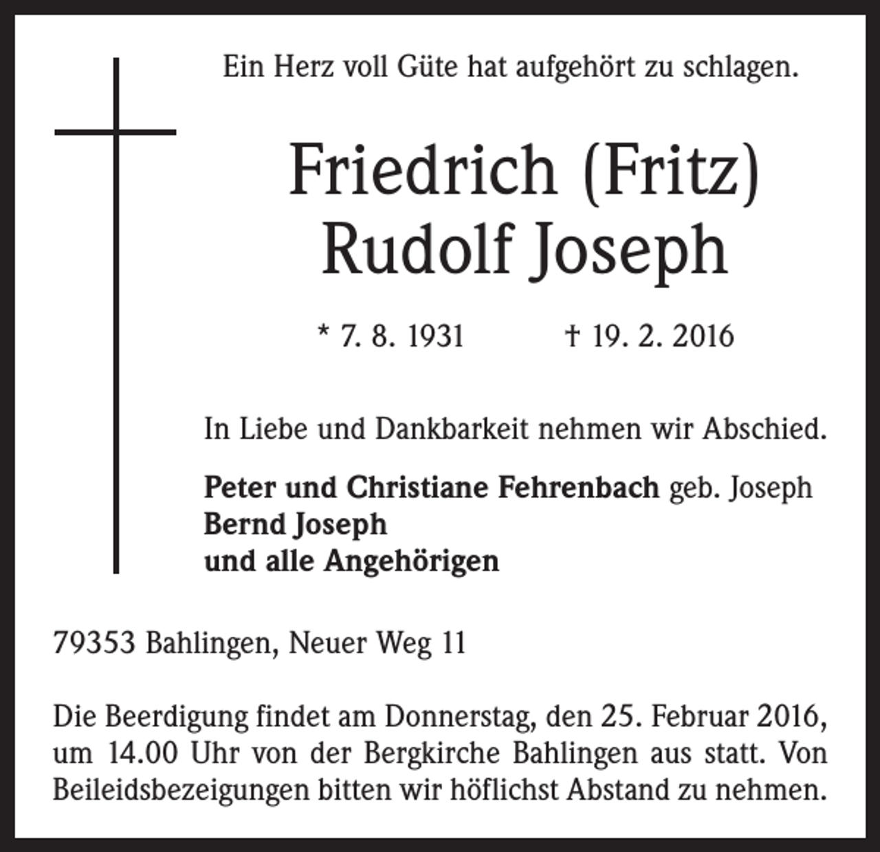 <p>Ein Herz voll Güte hat aufgehört zu schlagen.</p><p>Friedrich (Fritz)<br />Rudolf Joseph<br />* 7. 8. 1931 † 19. 2. 2016<br />In Liebe und Dankbarkeit nehmen wir Abschied.<br />Peter und Christiane Fehrenbach geb. Joseph<br />Bernd Joseph<br />und alle Angehörigen<br />79353 Bahlingen, Neuer Weg 11<br />Die Beerdigung findet am Donnerstag, den 25. Februar 2016,<br />um 14.00 Uhr von der Bergkirche Bahlingen aus statt. Von<br />Beileidsbezeigungen bitten wir höflichst Abstand zu nehmen.</p>