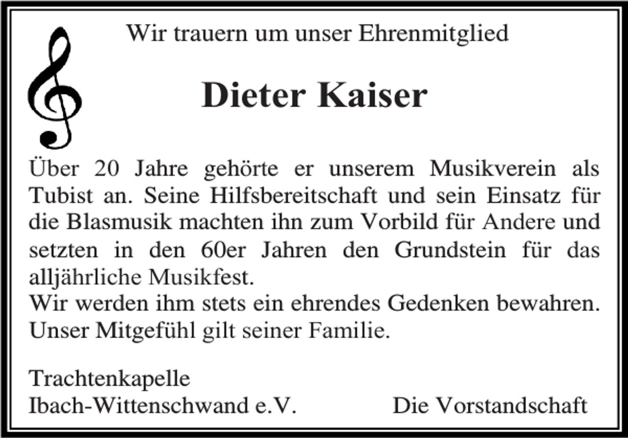 <p>Wir trauern um unser Ehrenmitglied</p><p>Dieter Kaiser<br />Über 20 Jahre gehörte er unserem Musikverein als<br />Tubist an. Seine Hilfsbereitschaft und sein Einsatz für<br />die Blasmusik machten ihn zum Vorbild für Andere und<br />setzten in den 60er Jahren den Grundstein für das<br />alljährliche Musikfest.<br />Wir werden ihm stets ein ehrendes Gedenken bewahren.<br />Unser Mitgefühl gilt seiner Familie.<br />Trachtenkapelle<br />Ibach-Wittenschwand e.V.</p><p>Die Vorstandschaft</p>