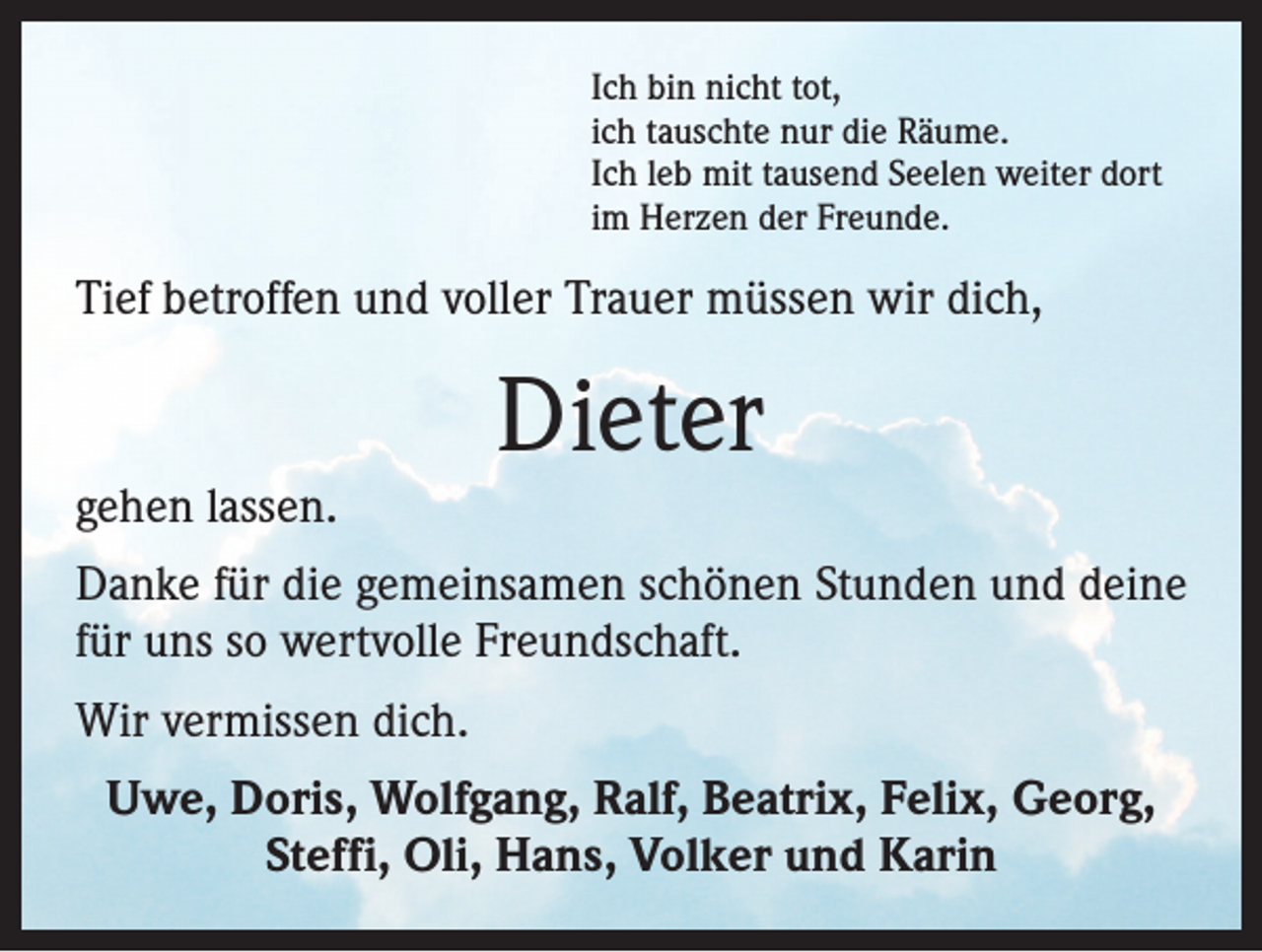 <p>Ich bin nicht tot,<br />ich tauschte nur die Räume.<br />Ich leb mit tausend Seelen weiter dort<br />im Herzen der Freunde.</p>
<p>Tief betroffen und voller Trauer müssen wir dich,</p>
<p>gehen lassen.</p>
<p>Dieter</p>
<p>Danke für die gemeinsamen schönen Stunden und deine<br />für uns so wertvolle Freundschaft.<br />Wir vermissen dich.<br />Uwe, Doris, Wolfgang, Ralf, Beatrix, Felix, Georg,<br />Steffi, Oli, Hans, Volker und Karin</p>
