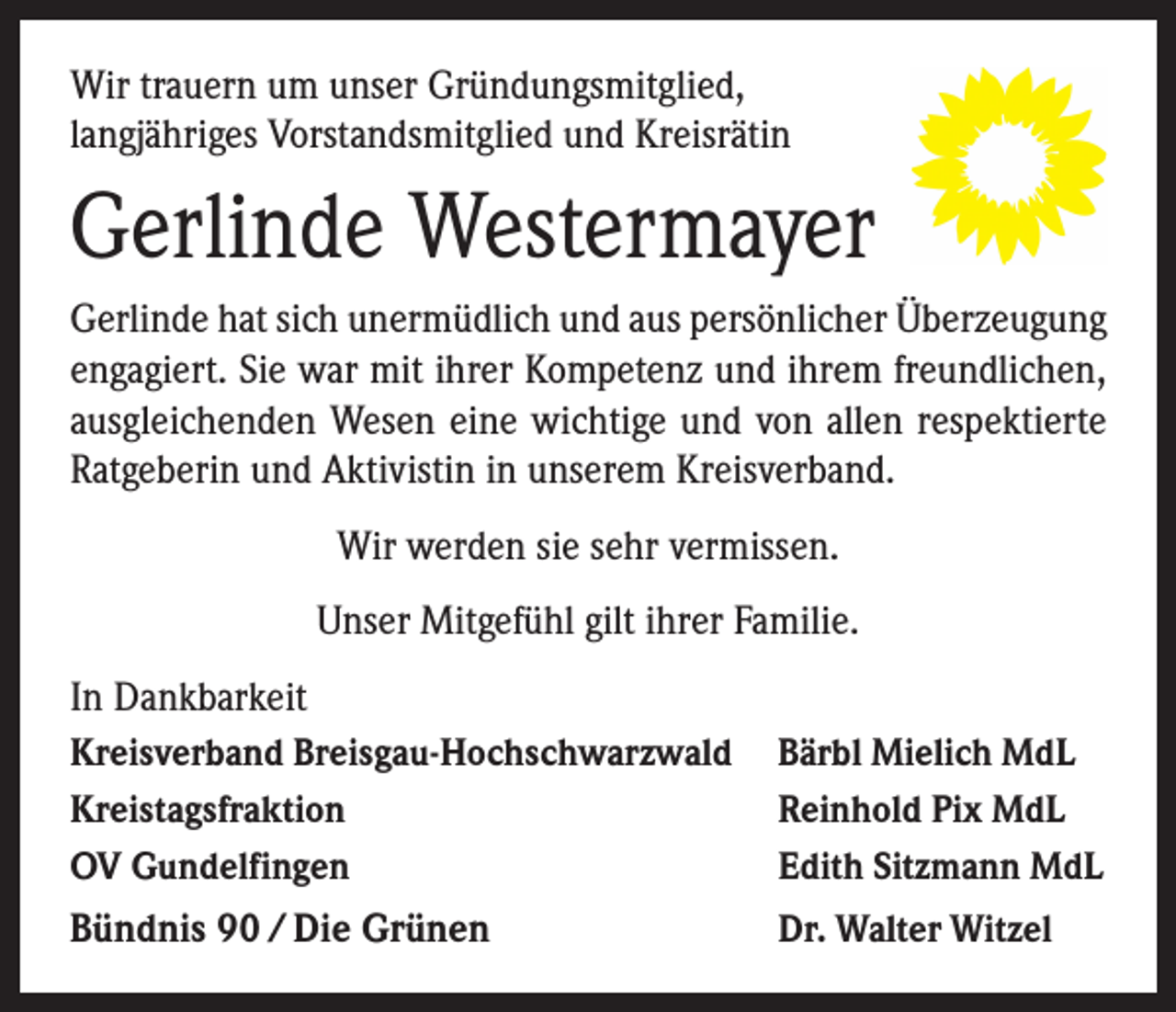 <p>Wir trauern um unser Gründungsmitglied,<br />langjähriges Vorstandsmitglied und Kreisrätin</p><p>Gerlinde Westermayer<br />Gerlinde hat sich unermüdlich und aus persönlicher Überzeugung<br />engagiert. Sie war mit ihrer Kompetenz und ihrem freundlichen,<br />ausgleichenden Wesen eine wichtige und von allen respektierte<br />Ratgeberin und Aktivistin in unserem Kreisverband.<br />Wir werden sie sehr vermissen.<br />Unser Mitgefühl gilt ihrer Familie.<br />In Dankbarkeit<br />Kreisverband Breisgau-Hochschwarzwald Bärbl Mielich MdL<br />Kreistagsfraktion<br />Reinhold Pix MdL<br />OV Gundelfingen<br />Edith Sitzmann MdL</p><p>Bündnis 90 / Die Grünen</p><p>Dr. Walter Witzel</p>