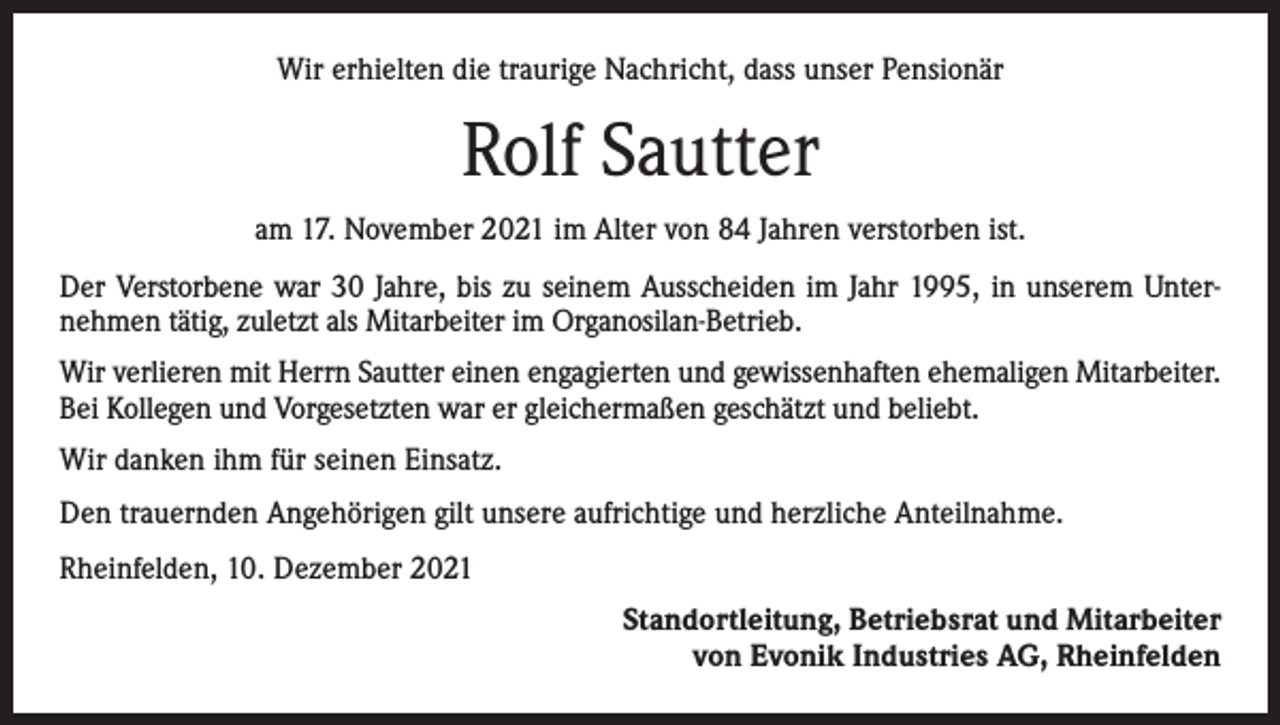 <p>Wir erhielten die traurige Nachricht, dass unser Pensionär</p><p>Rolf Sautter<br />am 17. November 2021 im Alter von 84 Jahren verstorben ist.<br />Der Verstorbene war 30 Jahre, bis zu seinem Ausscheiden im Jahr 1995, in unserem Unternehmen tätig, zuletzt als Mitarbeiter im Organosilan-Betrieb.<br />Wir verlieren mit Herrn Sautter einen engagierten und gewissenhaften ehemaligen Mitarbeiter.<br />Bei Kollegen und Vorgesetzten war er gleichermaßen geschätzt und beliebt.<br />Wir danken ihm für seinen Einsatz.<br />Den trauernden Angehörigen gilt unsere aufrichtige und herzliche Anteilnahme.<br />Rheinfelden, 10. Dezember 2021<br />Standortleitung, Betriebsrat und Mitarbeiter<br />von Evonik Industries AG, Rheinfelden</p>