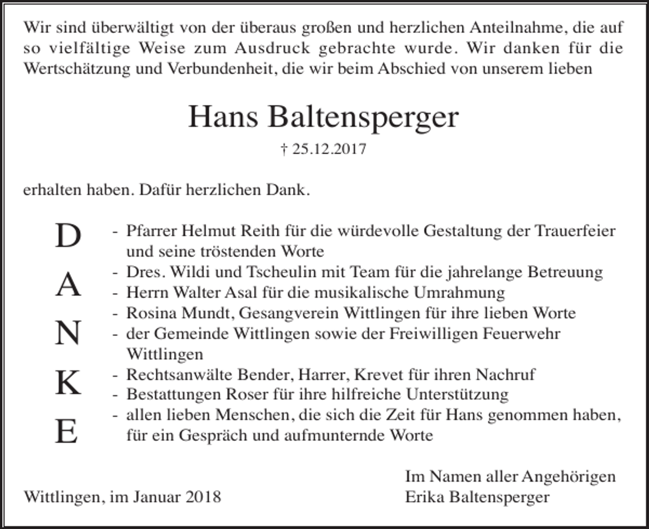 <p>Wir sind überwältigt von der überaus großen und herzlichen Anteilnahme, die auf<br />so vielfältige Weise zum Ausdruck gebrachte wurde. Wir danken für die<br />Wertschätzung und Verbundenheit, die wir beim Abschied von unserem lieben</p><p>Hans Baltensperger<br />† 25.12.2017</p><p>erhalten haben. Dafür herzlichen Dank.</p><p>D<br />A<br />N<br />K<br />E</p><p>- Pfarrer Helmut Reith für die würdevolle Gestaltung der Trauerfeier<br />und seine tröstenden Worte<br />- Dres. Wildi und Tscheulin mit Team für die jahrelange Betreuung<br />- Herrn Walter Asal für die musikalische Umrahmung<br />- Rosina Mundt, Gesangverein Wittlingen für ihre lieben Worte<br />- der Gemeinde Wittlingen sowie der Freiwilligen Feuerwehr<br />Wittlingen<br />- Rechtsanwälte Bender, Harrer, Krevet für ihren Nachruf<br />- Bestattungen Roser für ihre hilfreiche Unterstützung<br />- allen lieben Menschen, die sich die Zeit für Hans genommen haben,<br />für ein Gespräch und aufmunternde Worte</p><p>Wittlingen, im Januar 2018</p><p>Im Namen aller Angehörigen<br />Erika Baltensperger</p>