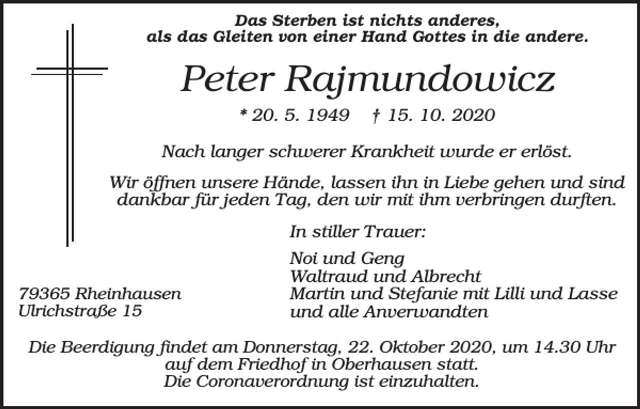 <p>Das Sterben ist nichts anderes,<br />als das Gleiten von einer Hand Gottes in die andere.</p><p>Peter Rajmundowicz<br />* 20. 5. 1949</p><p>† 15. 10. 2020</p><p>Nach langer schwerer Krankheit wurde er erlöst.<br />Wir öffnen unsere Hände, lassen ihn in Liebe gehen und sind<br />dankbar für jeden Tag, den wir mit ihm verbringen durften.<br />In stiller Trauer:</p><p>79365 Rheinhausen<br />Ulrichstraße 15</p><p>Noi und Geng<br />Waltraud und Albrecht<br />Martin und Stefanie mit Lilli und Lasse<br />und alle Anverwandten</p><p>Die Beerdigung findet am Donnerstag, 22. Oktober 2020, um 14.30 Uhr<br />auf dem Friedhof in Oberhausen statt.<br />Die Coronaverordnung ist einzuhalten.</p>