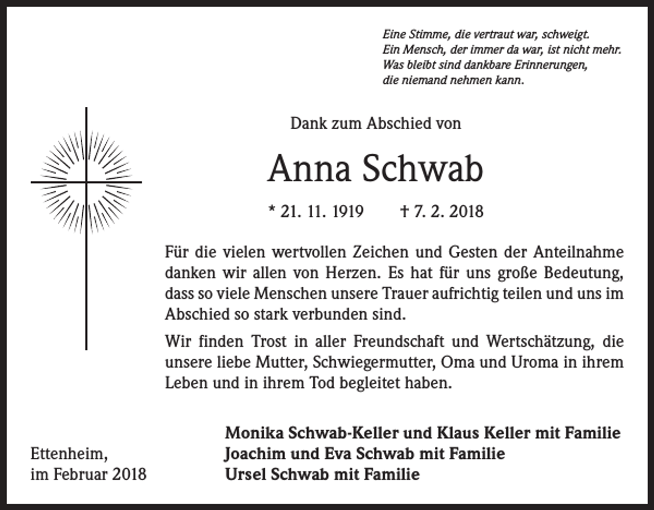 <p>Eine Stimme, die vertraut war, schweigt.<br />Ein Mensch, der immer da war, ist nicht mehr.<br />Was bleibt sind dankbare Erinnerungen,<br />die niemand nehmen kann.</p><p>Dank zum Abschied von</p><p>Anna Schwab<br />* 21. 11. 1919 † 7. 2. 2018<br />Für die vielen wertvollen Zeichen und Gesten der Anteilnahme<br />danken wir allen von Herzen. Es hat für uns große Bedeutung,<br />dass so viele Menschen unsere Trauer aufrichtig teilen und uns im<br />Abschied so stark verbunden sind.<br />Wir finden Trost in aller Freundschaft und Wertschätzung, die<br />unsere liebe Mutter, Schwiegermutter, Oma und Uroma in ihrem<br />Leben und in ihrem Tod begleitet haben.</p><p>Ettenheim,<br />im Februar 2018</p><p>Monika Schwab-Keller und Klaus Keller mit Familie<br />Joachim und Eva Schwab mit Familie<br />Ursel Schwab mit Familie</p>