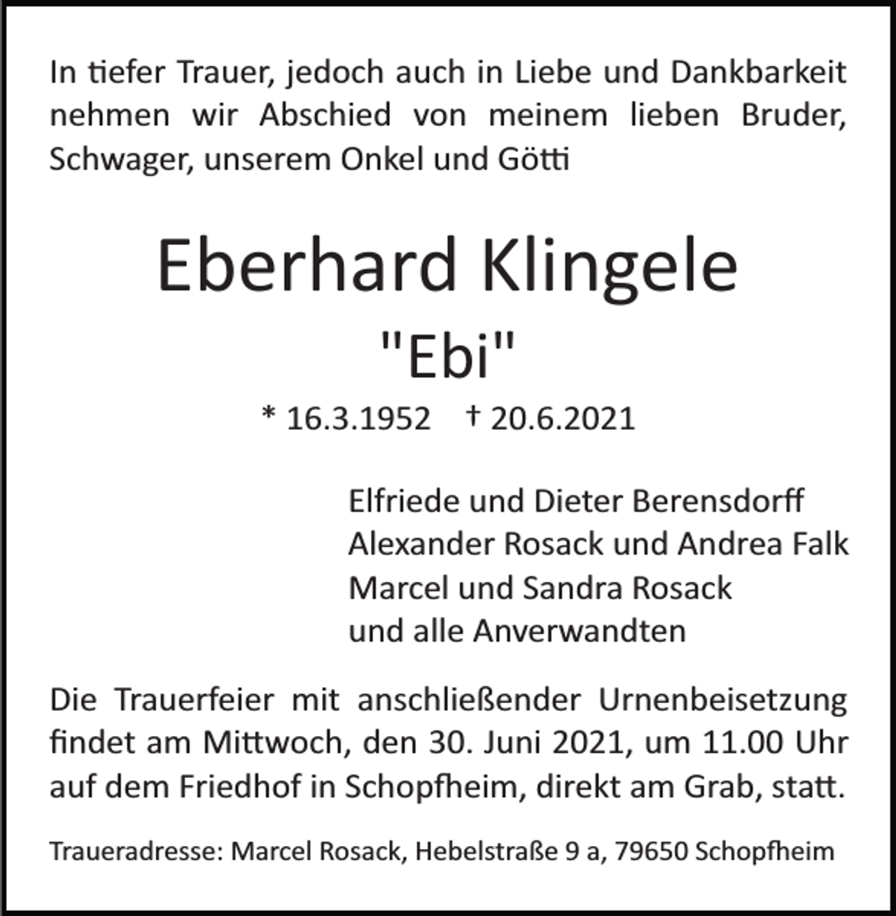 <p>In tiefer Trauer, jedoch auch in Liebe und Dankbarkeit<br />nehmen wir Abschied von meinem lieben Bruder,<br />Schwager, unserem Onkel und Götti</p><p>Eberhard Klingele<br />"Ebi"<br />* 16.3.1952 † 20.6.2021<br />Elfriede und Dieter Berensdorﬀ<br />Alexander Rosack und Andrea Falk<br />Marcel und Sandra Rosack<br />und alle Anverwandten<br />Die Trauerfeier mit anschließender Urnenbeisetzung<br />ﬁndet am Mittwoch, den 30. Juni 2021, um 11.00 Uhr<br />auf dem Friedhof in Schopfeim, direkt am Grab, statt.<br />Traueradresse: Marcel Rosack, Hebelstraße 9 a, 79650 Schopfheim</p>
