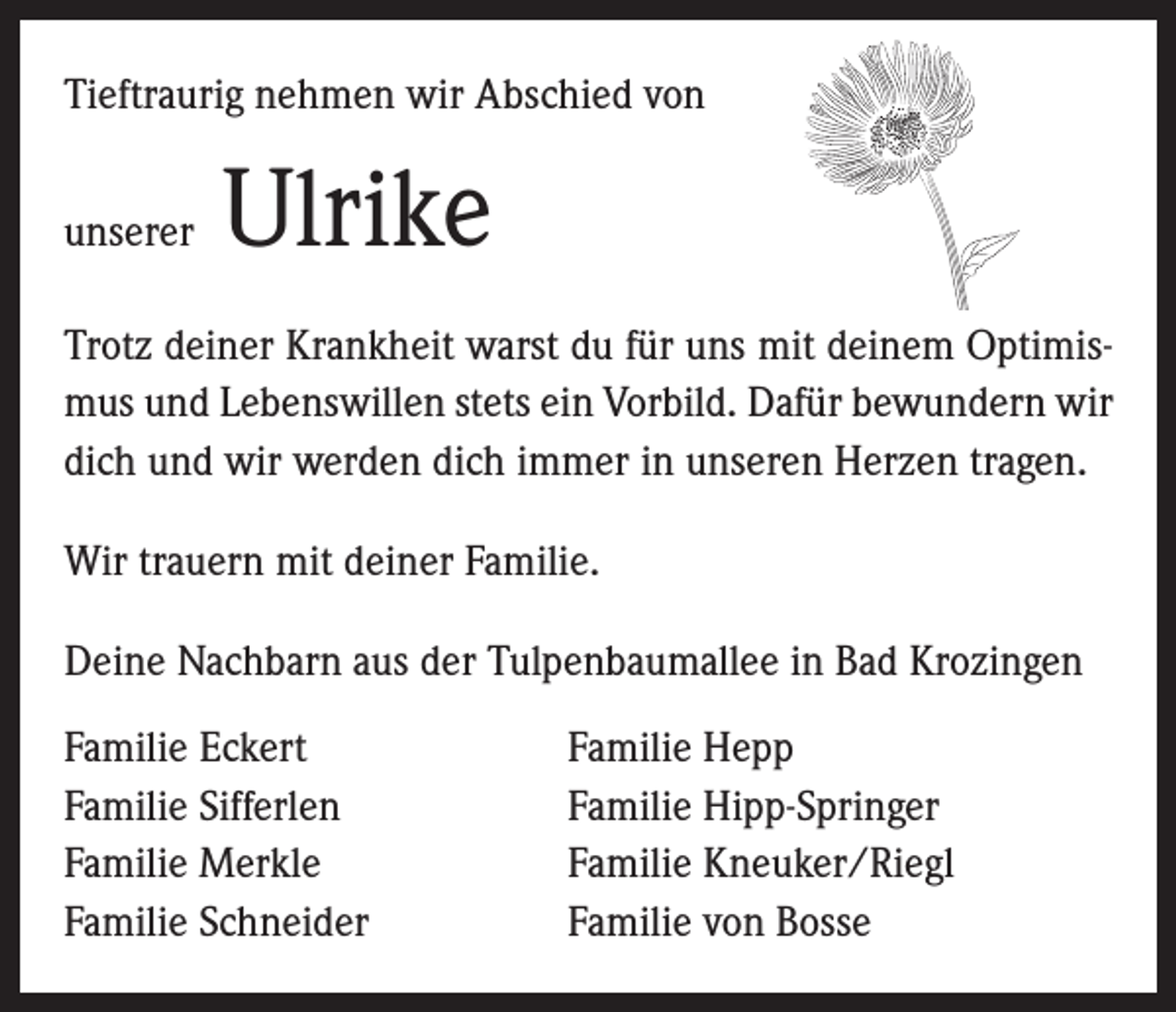 <p>Tieftraurig nehmen wir Abschied von<br />unserer</p><p>Ulrike</p><p>Trotz deiner Krankheit warst du für uns mit deinem Optimismus und Lebenswillen stets ein Vorbild. Dafür bewundern wir<br />dich und wir werden dich immer in unseren Herzen tragen.<br />Wir trauern mit deiner Familie.<br />Deine Nachbarn aus der Tulpenbaumallee in Bad Krozingen<br />Familie Eckert<br />Familie Sifferlen<br />Familie Merkle<br />Familie Schneider</p><p>Familie Hepp<br />Familie Hipp-Springer<br />Familie Kneuker/Riegl<br />Familie von Bosse</p>