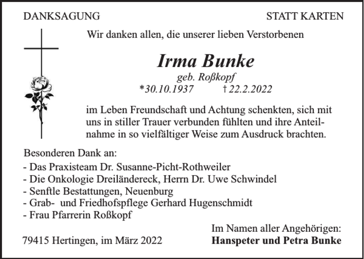 <p>STATT KARTEN</p><p>DANKSAGUNG</p><p>Wir danken allen, die unserer lieben Verstorbenen</p><p>Irma Bunke<br />geb. Roßkopf<br />† 22.2.2022<br />*30.10.1937</p><p>im Leben Freundschaft und Achtung schenkten, sich mit<br />uns in stiller Trauer verbunden fühlten und ihre Anteilnahme in so vielfältiger Weise zum Ausdruck brachten.</p><p>Besonderen Dank an:<br />- Das Praxisteam Dr. Susanne-Picht-Rothweiler<br />- Die Onkologie Dreiländereck, Herrn Dr. Uwe Schwindel<br />- Senftle Bestattungen, Neuenburg<br />- Grab- und Friedhofspflege Gerhard Hugenschmidt<br />- Frau Pfarrerin Roßkopf<br />Im Namen aller Angehörigen:<br />Hanspeter und Petra Bunke<br />79415 Hertingen, im März 2022</p>