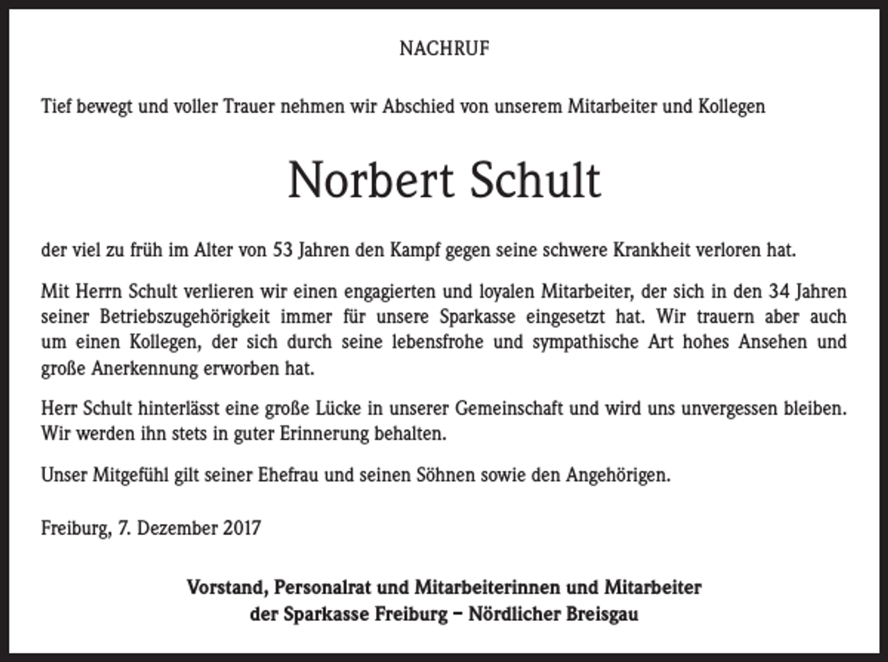 <p>NACHRUF<br />Tief bewegt und voller Trauer nehmen wir Abschied von unserem Mitarbeiter und Kollegen</p><p>Norbert Schult<br />der viel zu früh im Alter von 53 Jahren den Kampf gegen seine schwere Krankheit verloren hat.<br />Mit Herrn Schult verlieren wir einen engagierten und loyalen Mitarbeiter, der sich in den 34 Jahren<br />seiner Betriebszugehörigkeit immer für unsere Sparkasse eingesetzt hat. Wir trauern aber auch<br />um einen Kollegen, der sich durch seine lebensfrohe und sympathische Art hohes Ansehen und<br />große Anerkennung erworben hat.<br />Herr Schult hinterlässt eine große Lücke in unserer Gemeinschaft und wird uns unvergessen bleiben.<br />Wir werden ihn stets in guter Erinnerung behalten.<br />Unser Mitgefühl gilt seiner Ehefrau und seinen Söhnen sowie den Angehörigen.<br />Freiburg, 7. Dezember 2017<br />Vorstand, Personalrat und Mitarbeiterinnen und Mitarbeiter<br />der Sparkasse Freiburg – Nördlicher Breisgau</p>