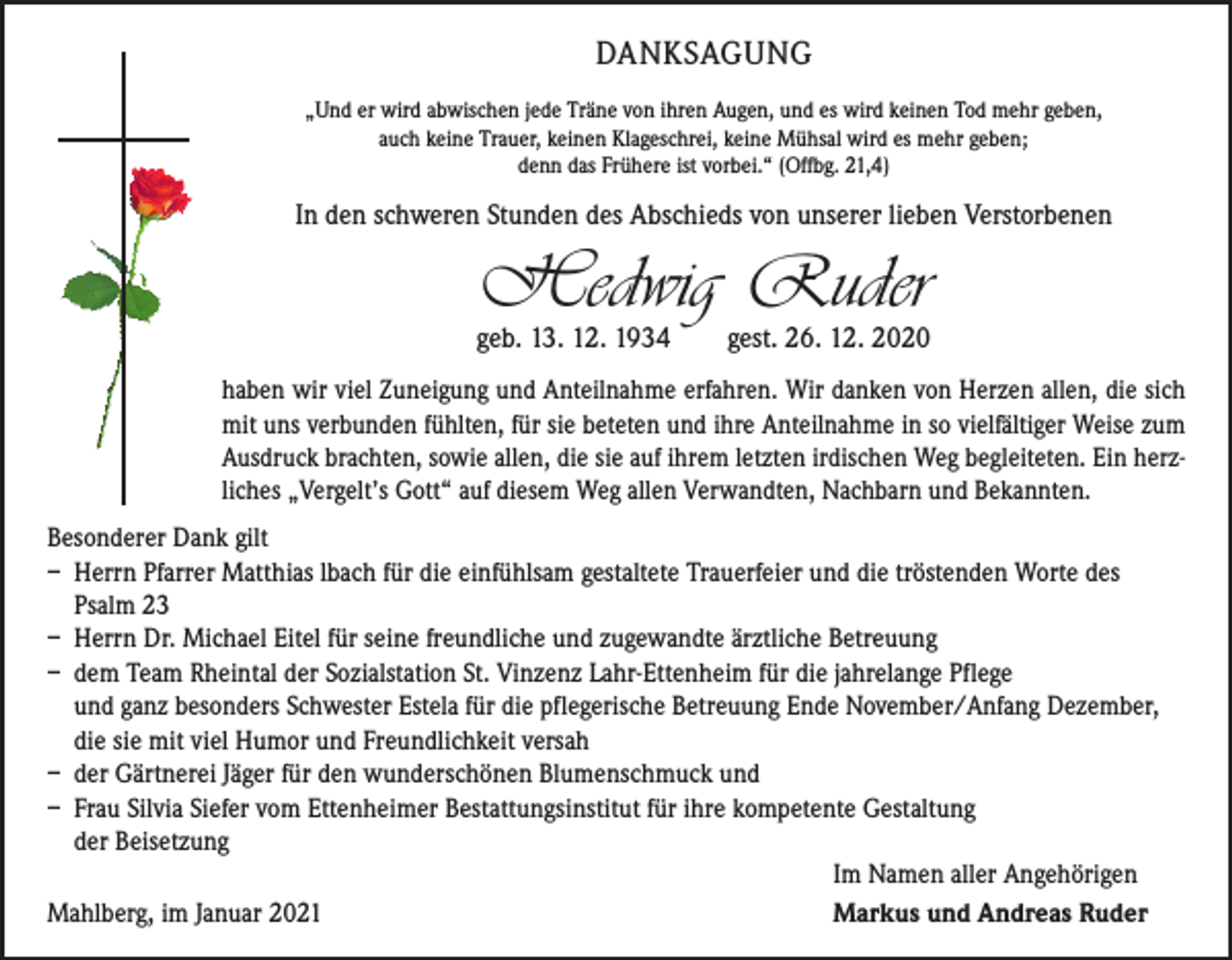 <p>DANKSAGUNG<br />„Und er wird abwischen jede Träne von ihren Augen, und es wird keinen Tod mehr geben,<br />auch keine Trauer, keinen Klageschrei, keine Mühsal wird es mehr geben;<br />denn das Frühere ist vorbei.“ (Offbg. 21,4)</p><p>In den schweren Stunden des Abschieds von unserer lieben Verstorbenen</p><p>Hedwig Ruder</p><p>geb. 13. 12. 1934 gest. 26. 12. 2020<br />haben wir viel Zuneigung und Anteilnahme erfahren. Wir danken von Herzen allen, die sich<br />mit uns verbunden fühlten, für sie beteten und ihre Anteilnahme in so vielfältiger Weise zum<br />­Ausdruck brachten, sowie allen, die sie auf ihrem letzten irdischen Weg begleiteten. Ein herzliches „Vergelt’s Gott“ auf diesem Weg allen Verwandten, Nachbarn und Bekannten.<br />Besonderer Dank gilt<br />– Herrn Pfarrer Matthias lbach für die einfühlsam gestaltete Trauerfeier und die tröstenden Worte des<br />Psalm 23<br />– Herrn Dr. Michael Eitel für seine freundliche und zugewandte ärztliche Betreuung<br />– dem Team Rheintal der Sozialstation St. Vinzenz Lahr-Ettenheim für die jahrelange Pflege<br />und ganz besonders Schwester Estela für die pflegerische Betreuung Ende November/Anfang Dezember,<br />die sie mit viel Humor und Freundlichkeit versah<br />– der Gärtnerei Jäger für den wunderschönen Blumenschmuck und<br />– Frau Silvia Siefer vom Ettenheimer Bestattungsinstitut für ihre kompetente Gestaltung<br />der Beisetzung</p><p>Im Namen aller Angehörigen<br />Mahlberg, im Januar 2021<br />Markus und Andreas Ruder</p>