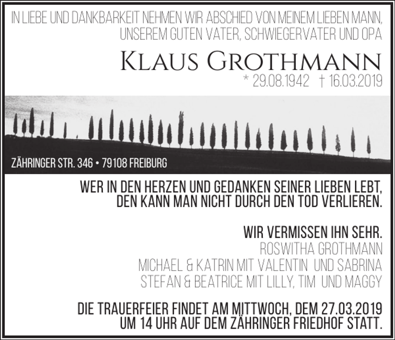 <p>In Liebe und Dankbarkeit nehmen wir Abschied von meinem lieben Mann,<br />unserem guten Vater, Schwiegervater und OPa</p><p>Klaus Grothmann</p><p>* 29.08.1942 † 16.03.2019</p><p>Zähringer Str. 346 • 79108 Freiburg</p><p>Wer in den herzen und gedanken seiner Lieben lebt,<br />Den kann man nicht durch den Tod verlieren.<br />Wir vermissen ihn sehr.<br />Roswitha Grothmann<br />Michael &amp; Katrin mit Valentin und Sabrina<br />Stefan &amp; Beatrice mit Lilly, Tim und Maggy<br />Die Trauerfeier findet am Mittwoch, dem 27.03.2019<br />um 14 Uhr auf dem Zähringer Friedhof statt.</p>
