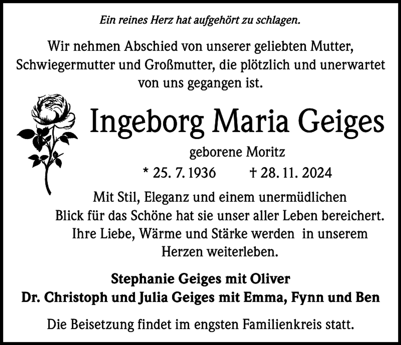 <p>Ein reines Herz hat aufgehört zu schlagen.</p><p>Wir nehmen Abschied von unserer geliebten Mutter,<br />Schwiegermutter und Großmutter, die plötzlich und unerwartet<br />von uns gegangen ist.</p><p>Ingeborg Maria Geiges<br />geborene Moritz<br />* 25. 7. 1936<br />† 28. 11. 2024<br />Mit Stil, Eleganz und einem unermüdlichen<br />Blick für das Schöne hat sie unser aller Leben bereichert.<br />Ihre Liebe, Wärme und Stärke werden in unserem<br />Herzen weiterleben.<br />Stephanie Geiges mit Oliver<br />Dr. Christoph und Julia Geiges mit Emma, Fynn und Ben<br />Die Beisetzung findet im engsten Familienkreis statt.</p>