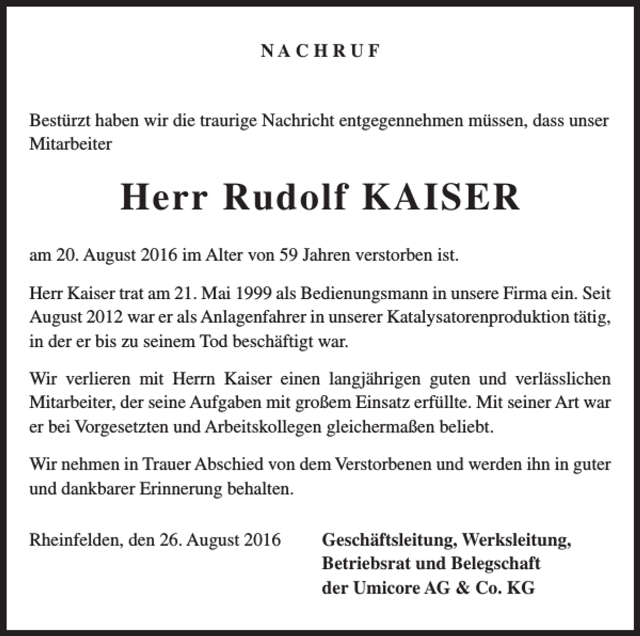 <p>NACHRUF</p><p>Bestürzt haben wir die traurige Nachricht entgegennehmen müssen, dass unser<br />Mitarbeiter</p><p>Herr Rudolf KAISER<br />am 20. August 2016 im Alter von 59 Jahren verstorben ist.<br />Herr Kaiser trat am 21. Mai 1999 als Bedienungsmann in unsere Firma ein. Seit<br />August 2012 war er als Anlagenfahrer in unserer Katalysatorenproduktion tätig,<br />in der er bis zu seinem Tod beschäftigt war.<br />Wir verlieren mit Herrn Kaiser einen langjährigen guten und verlässlichen<br />Mitarbeiter, der seine Aufgaben mit großem Einsatz erfüllte. Mit seiner Art war<br />er bei Vorgesetzten und Arbeitskollegen gleichermaßen beliebt.<br />Wir nehmen in Trauer Abschied von dem Verstorbenen und werden ihn in guter<br />und dankbarer Erinnerung behalten.<br />Rheinfelden, den 26. August 2016</p><p>Geschäftsleitung, Werksleitung,<br />Betriebsrat und Belegschaft<br />der Umicore AG &amp; Co. KG</p>