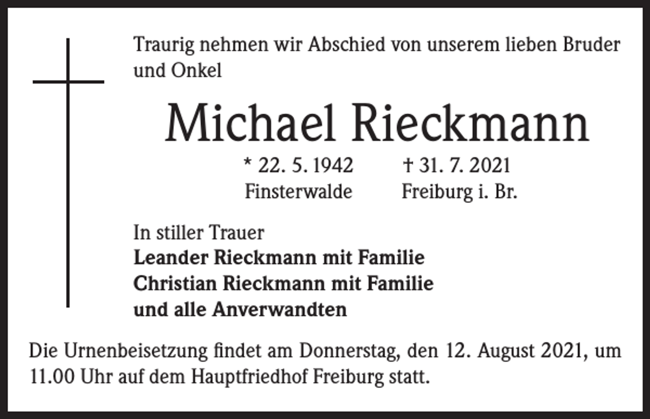 <p>Traurig nehmen wir Abschied von unserem lieben Bruder<br />und Onkel</p><p>Michael Rieckmann<br />* 22. 5. 1942<br />Finsterwalde</p><p>† 31. 7. 2021<br />Freiburg i. Br.</p><p>In stiller Trauer<br />Leander Rieckmann mit Familie<br />Christian Rieckmann mit Familie<br />und alle Anverwandten<br />Die Urnenbeisetzung findet am Donnerstag, den 12. August 2021, um<br />11.00 Uhr auf dem Hauptfriedhof Freiburg statt.</p>