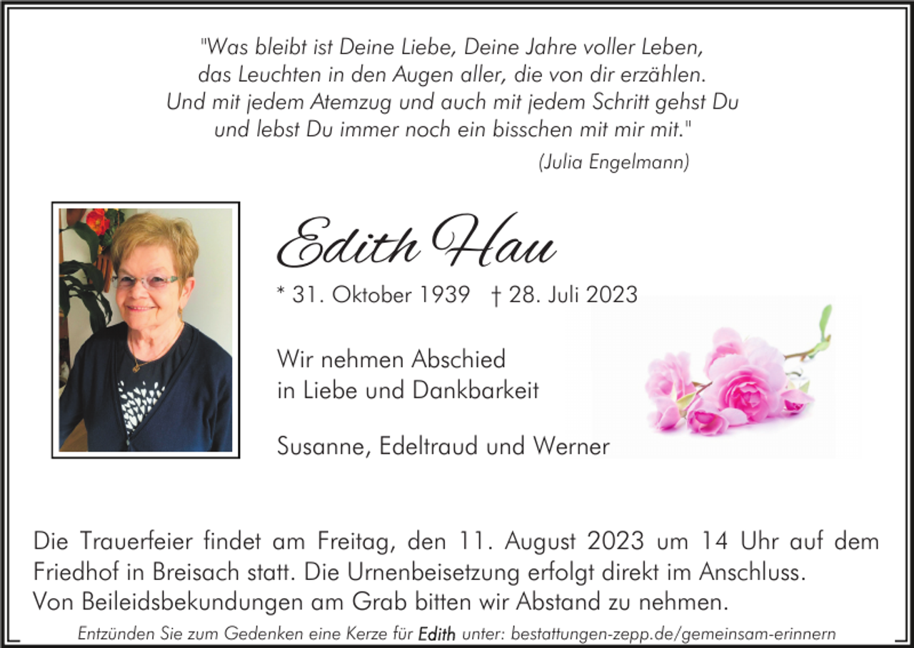 <p>"Was bleibt ist Deine Liebe, Deine Jahre voller Leben,<br />das Leuchten in den Augen aller, die von dir erzählen.<br />Und mit jedem Atemzug und auch mit jedem Schritt gehst Du<br />und lebst Du immer noch ein bisschen mit mir mit."<br />(Julia Engelmann)</p><p>Edith Hau</p><p>* 31. Oktober 1939 † 28. Juli 2023</p><p>Wir nehmen Abschied<br />in Liebe und Dankbarkeit<br />Susanne, Edeltraud und Werner</p><p>Die Trauerfeier findet am Freitag, den 11. August 2023 um 14 Uhr auf dem<br />Friedhof in Breisach statt. Die Urnenbeisetzung erfolgt direkt im Anschluss.<br />Von Beileidsbekundungen am Grab bitten wir Abstand zu nehmen.<br />Entzünden Sie zum Gedenken eine Kerze für</p><p>unter: bestattungen-zepp.de/gemeinsam-erinnern</p>
