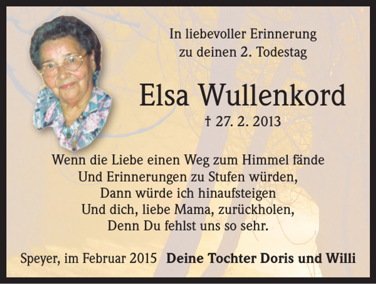 <p>In liebevoller Erinnerung<br />zu deinen 2. Todestag</p><p>Elsa Wullenkord<br />† 27. 2. 2013</p><p>Wenn die Liebe einen Weg zum Himmel fände<br />Und Erinnerungen zu Stufen würden,<br />Dann würde ich hinaufsteigen<br />Und dich, liebe Mama, zurückholen,<br />Denn Du fehlst uns so sehr.<br />Speyer, im Februar 2015 Deine Tochter Doris und Willi</p>