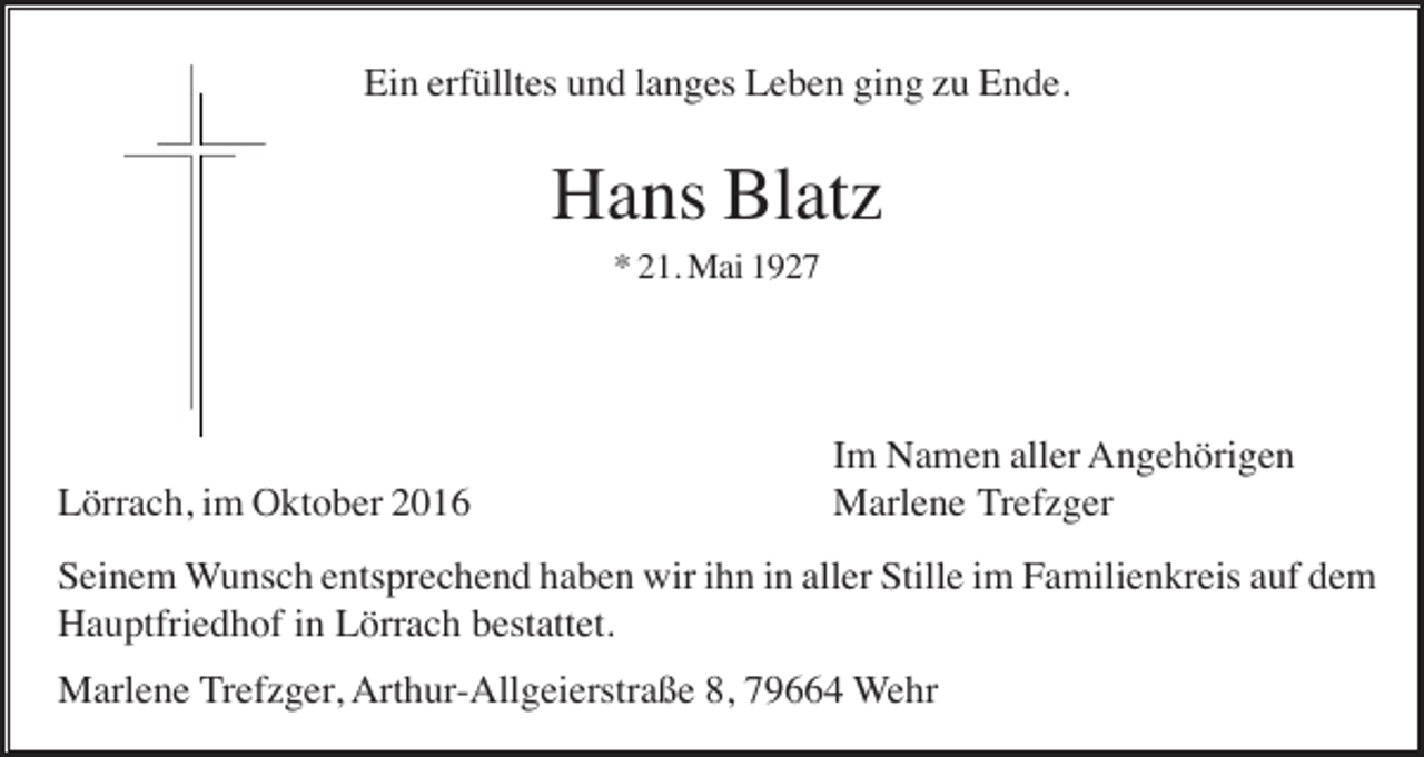 <p>Ein erfülltes und langes Leben ging zu Ende.</p><p>Hans Blatz<br />* 21. Mai 1927</p><p>Lörrach, im Oktober 2016</p><p>Im Namen aller Angehörigen<br />Marlene Trefzger</p><p>Seinem Wunsch entsprechend haben wir ihn in aller Stille im Familienkreis auf dem<br />Hauptfriedhof in Lörrach bestattet.<br />Marlene Trefzger, Arthur-Allgeierstraße 8, 79664 Wehr</p>
