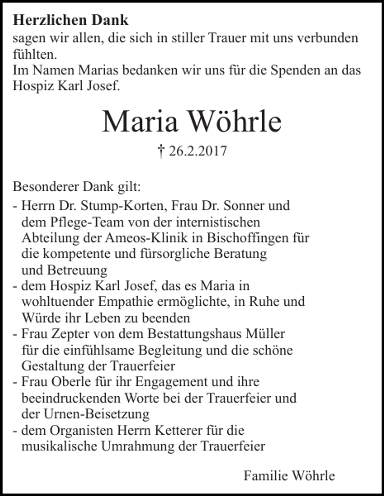 <p>Herzlichen Dank<br />sagen wir allen, die sich in stiller Trauer mit uns verbunden<br />fühlten.<br />Im Namen Marias bedanken wir uns für die Spenden an das<br />Hospiz Karl Josef.</p><p>Maria Wöhrle<br />† 26.2.2017<br />Besonderer Dank gilt:<br />- Herrn Dr. Stump-Korten, Frau Dr. Sonner und<br />dem Pflege-Team von der internistischen<br />Abteilung der Ameos-Klinik in Bischoffingen für<br />die kompetente und fürsorgliche Beratung<br />und Betreuung<br />- dem Hospiz Karl Josef, das es Maria in<br />wohltuender Empathie ermöglichte, in Ruhe und<br />Würde ihr Leben zu beenden<br />- Frau Zepter von dem Bestattungshaus Müller<br />für die einfühlsame Begleitung und die schöne<br />Gestaltung der Trauerfeier<br />- Frau Oberle für ihr Engagement und ihre<br />beeindruckenden Worte bei der Trauerfeier und<br />der Urnen-Beisetzung<br />- dem Organisten Herrn Ketterer für die<br />musikalische Umrahmung der Trauerfeier<br />Familie Wöhrle</p>