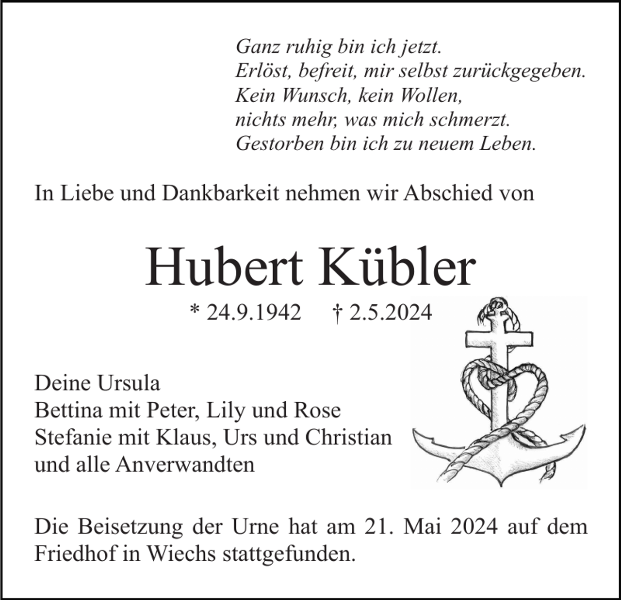 <p>Ganz ruhig bin ich jetzt.<br />Erlöst, befreit, mir selbst zurückgegeben.<br />Kein Wunsch, kein Wollen,<br />nichts mehr, was mich schmerzt.<br />Gestorben bin ich zu neuem Leben.</p><p>In Liebe und Dankbarkeit nehmen wir Abschied von</p><p>Hubert Kübler<br />* 24.9.1942</p><p>† 2.5.2024</p><p>Deine Ursula<br />Bettina mit Peter, Lily und Rose<br />Stefanie mit Klaus, Urs und Christian<br />und alle Anverwandten<br />Die Beisetzung der Urne hat am 21. Mai 2024 auf dem<br />Friedhof in Wiechs stattgefunden.</p>