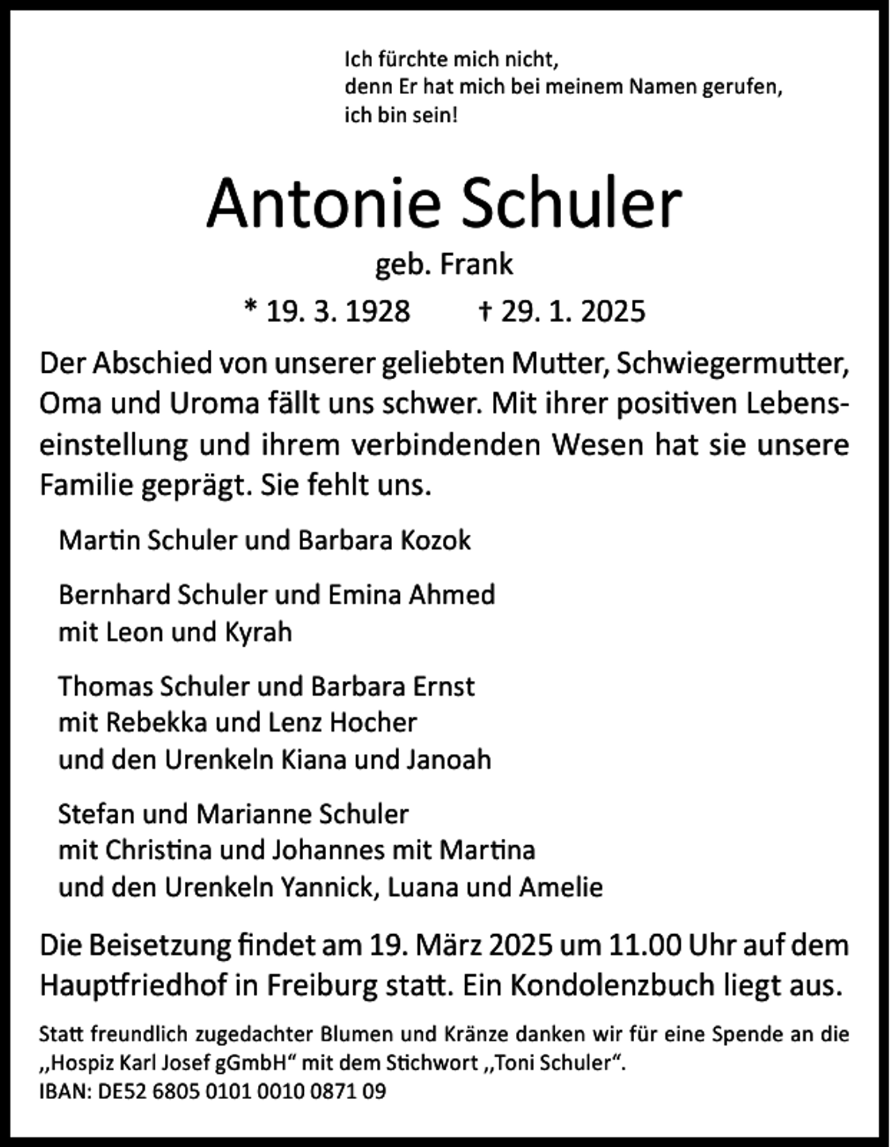 <p>Ich fürchte mich nicht,<br />denn Er hat mich bei meinem Namen gerufen,<br />ich bin sein!</p><p>Antonie Schuler<br />geb. Frank<br />* 19. 3. 1928<br />† 29. 1. 2025</p><p>Der Abschied von unserer geliebten Mutter, Schwiegermutter,<br />Oma und Uroma fällt uns schwer. Mit ihrer positiven Lebenseinstellung und ihrem verbindenden Wesen hat sie unsere<br />Familie geprägt. Sie fehlt uns.<br />Martin Schuler und Barbara Kozok<br />Bernhard Schuler und Emina Ahmed<br />mit Leon und Kyrah<br />Thomas Schuler und Barbara Ernst<br />mit Rebekka und Lenz Hocher<br />und den Urenkeln Kiana und Janoah<br />Stefan und Marianne Schuler<br />mit Christina und Johannes mit Martina<br />und den Urenkeln Yannick, Luana und Amelie</p><p>Die Beisetzung findet am 19. März 2025 um 11.00 Uhr auf dem<br />Hauptfriedhof in Freiburg statt. Ein Kondolenzbuch liegt aus.<br />Statt freundlich zugedachter Blumen und Kränze danken wir für eine Spende an die<br />,,Hospiz Karl Josef gGmbH“ mit dem Stichwort ,,Toni Schuler“.<br />IBAN: DE52 6805 0101 001871 09</p>