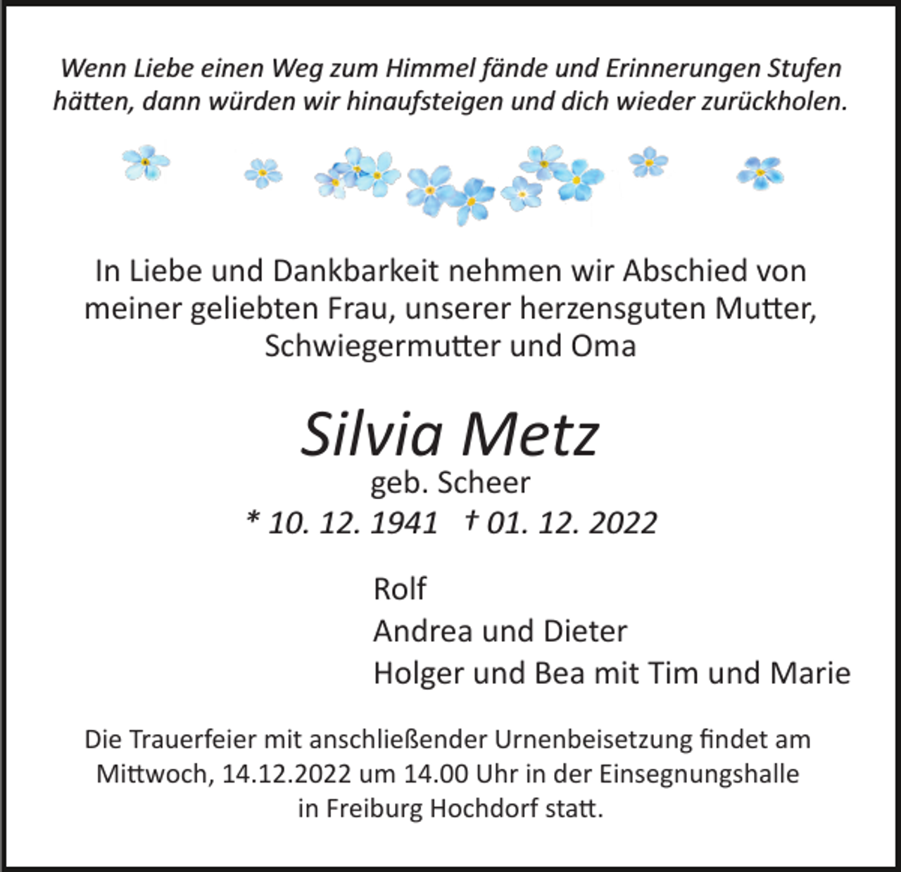<p>Wenn Liebe einen Weg zum Himmel fände und Erinnerungen Stufen<br />hätten, dann würden wir hinaufsteigen und dich wieder zurückholen.</p><p>In Liebe und Dankbarkeit nehmen wir Abschied von<br />meiner geliebten Frau, unserer herzensguten Mutter,<br />Schwiegermutter und Oma</p><p>Silvia Metz</p><p>geb. Scheer<br />* 10. 12. 1941 † 01. 12. 2022<br />Rolf<br />Andrea und Dieter<br />Holger und Bea mit Tim und Marie<br />Die Trauerfeier mit anschließender Urnenbeisetzung ﬁndet am<br />Mittwoch, 14.12.2022 um 14.00 Uhr in der Einsegnungshalle<br />in Freiburg Hochdorf statt.</p>