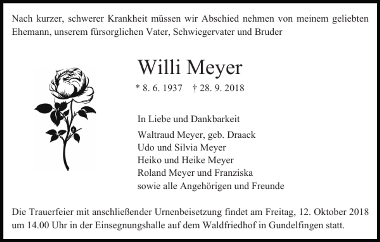 <p>Nach kurzer, schwerer Krankheit müssen wir Abschied nehmen von meinem geliebten<br />Ehemann, unserem fürsorglichen Vater, Schwiegervater und Bruder</p><p>Willi Meyer</p><p>* 8. 6. 1937 † 28. 9. 2018<br />In Liebe und Dankbarkeit<br />Waltraud Meyer, geb. Draack<br />Udo und Silvia Meyer<br />Heiko und Heike Meyer<br />Roland Meyer und Franziska<br />sowie alle Angehörigen und Freunde<br />Die Trauerfeier mit anschließender Urnenbeisetzung findet am Freitag, 12. Oktober 2018<br />um 14.00 Uhr in der Einsegnungshalle auf dem Waldfriedhof in Gundelfingen statt.</p>