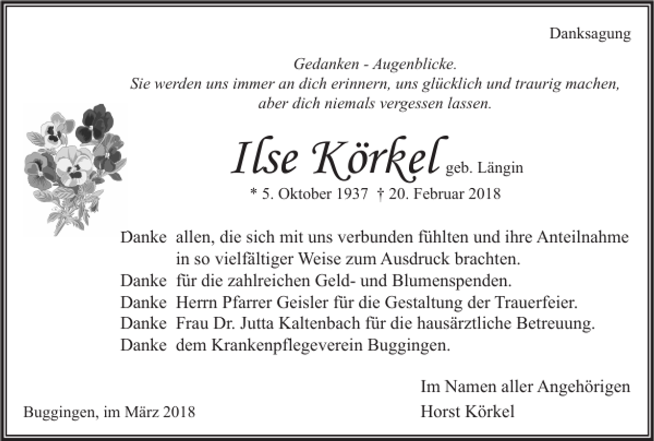 <p>Danksagung<br />D a n ks a g u n g<br />GGedanken<br />e d a n k e n - - AAugenblicke.<br />u g e n bli c k e.<br />Si<br />Sie<br />e werden<br />w er d e n uuns<br />ns iimmer<br />m m er aan<br />n di<br />dich<br />c h eri<br />erinnern,<br />n n er n, uuns<br />ns gl<br />glücklich<br />ü c kli c h uund<br />n d trtraurig<br />a uri g machen,<br />m a c h e n,<br />aaber<br />b er di<br />dich<br />c h ni<br />niemals<br />e m als vvergessen<br />er g ess e n llassen.<br />ass e n.</p><p>Ilse Körkel<br />Kör kel</p><p>ggeb.<br />e b. Längin<br />L ä n gi n</p><p>*<br />* 5.<br />5. Oktober<br />O kt o b er 11937<br />9 3 7 †† 220.<br />0. Februar<br />F e br u ar 22</p><p>allen,<br />DDanke<br />a n k e all<br />e n, didie<br />e sisich<br />c h mit<br />mit uuns<br />ns vverbunden<br />er b u n d e n f fühlten<br />ü hlt e n uund<br />n d i ihre<br />hr e AAnteilnahme<br />nt eil n a h m e<br />i n so<br />s o vielfältiger<br />vi elf älti g er Weise<br />Weis e zum<br />z u m Ausdruck<br />A us dr u c k brachten.<br />br a c ht e n.<br />in<br />DDanke<br />a n k e f für<br />ür didie<br />e zzahlreichen<br />a hlr ei c h e n GGeldel d- uund<br />n d BlBlumenspenden.<br />u m e ns p e n d e n.<br />DDanke<br />a n k e HHerrn<br />err n PfPfarrer<br />arr er GGeisler<br />eisl er f für<br />ür didie<br />e GGestaltung<br />est alt u n g dder<br />er TrTrauerfeier.<br />a u erf ei er.<br />DDanke<br />a n k e FrFrau<br />a u Dr.<br />utt a KKaltenbach<br />alt e n b a c h f für<br />ür didie<br />e hhausärztliche<br />a us är ztli c h e BBetreuung.<br />etr e u u n g.<br />Dr.J Jutta<br />Krankenpflegeverein<br />DDanke<br />a n k e ddem<br />e m Kr<br />a n k e n pfl e g e v er ei n BBuggingen.<br />u g gi n g e n.<br />Buggingen,<br />B u g gi n g e n, i im<br />m März<br />M är z 22</p><p>I m Namen<br />Im<br />N a m e n aller<br />all er Angehörigen<br />A n g e h öri g e n<br />HHorst<br />orst KKörkel<br />ör k el</p>