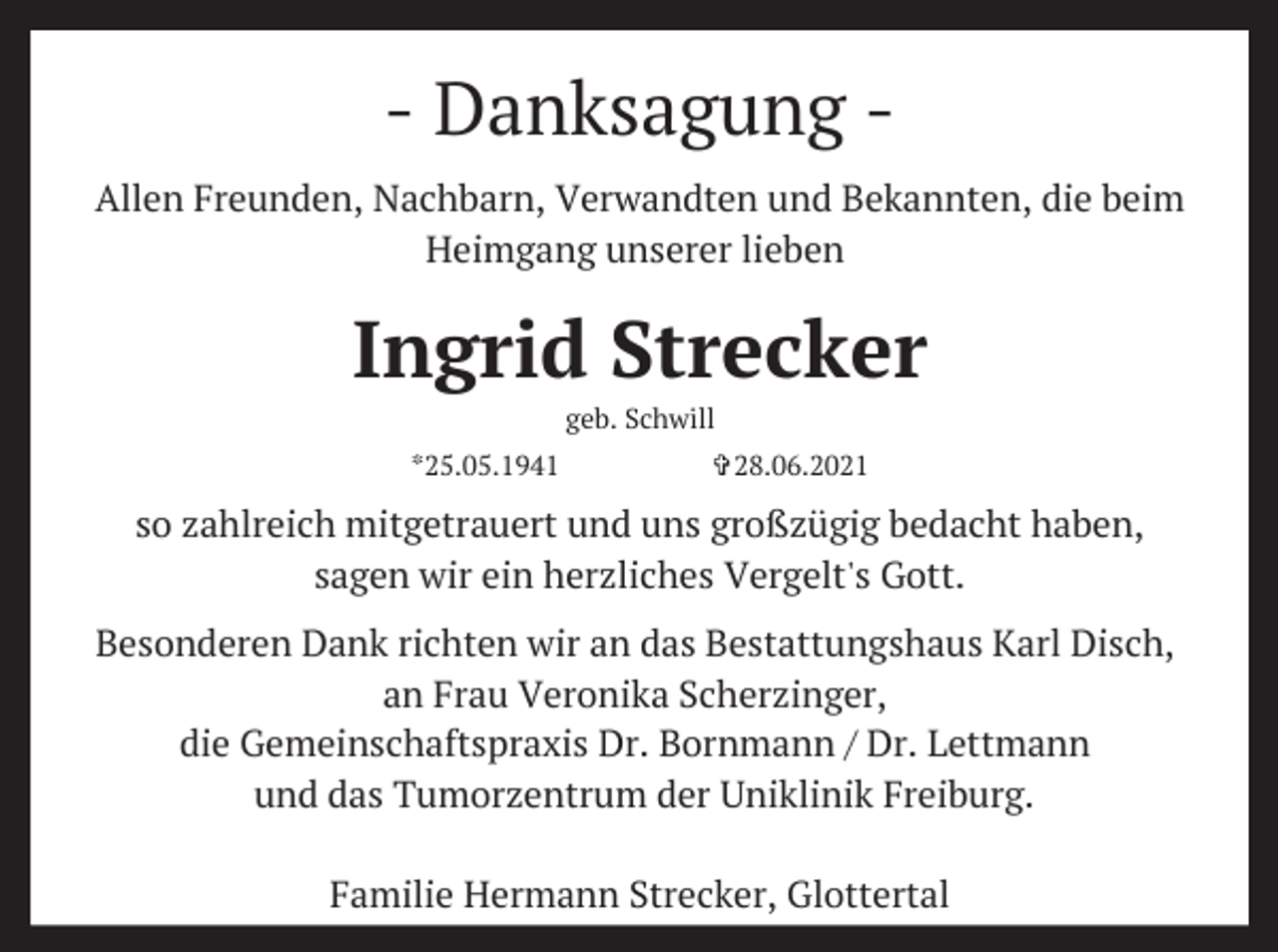 <p>- Danksagung Allen Freunden, Nachbarn, Verwandten und Bekannten, die beim<br />Heimgang unserer lieben</p><p>Ingrid Strecker<br />geb. Schwill<br />*25.05.1941</p><p>✞28.06.2021</p><p>so zahlreich mitgetrauert und uns großzügig bedacht haben,<br />sagen wir ein herzliches Vergelt's Gott.<br />Besonderen Dank richten wir an das Bestattungshaus Karl Disch,<br />an Frau Veronika Scherzinger,<br />die Gemeinschaftspraxis Dr. Bornmann / Dr. Lettmann<br />und das Tumorzentrum der Uniklinik Freiburg.<br />Familie Hermann Strecker, Glottertal</p>