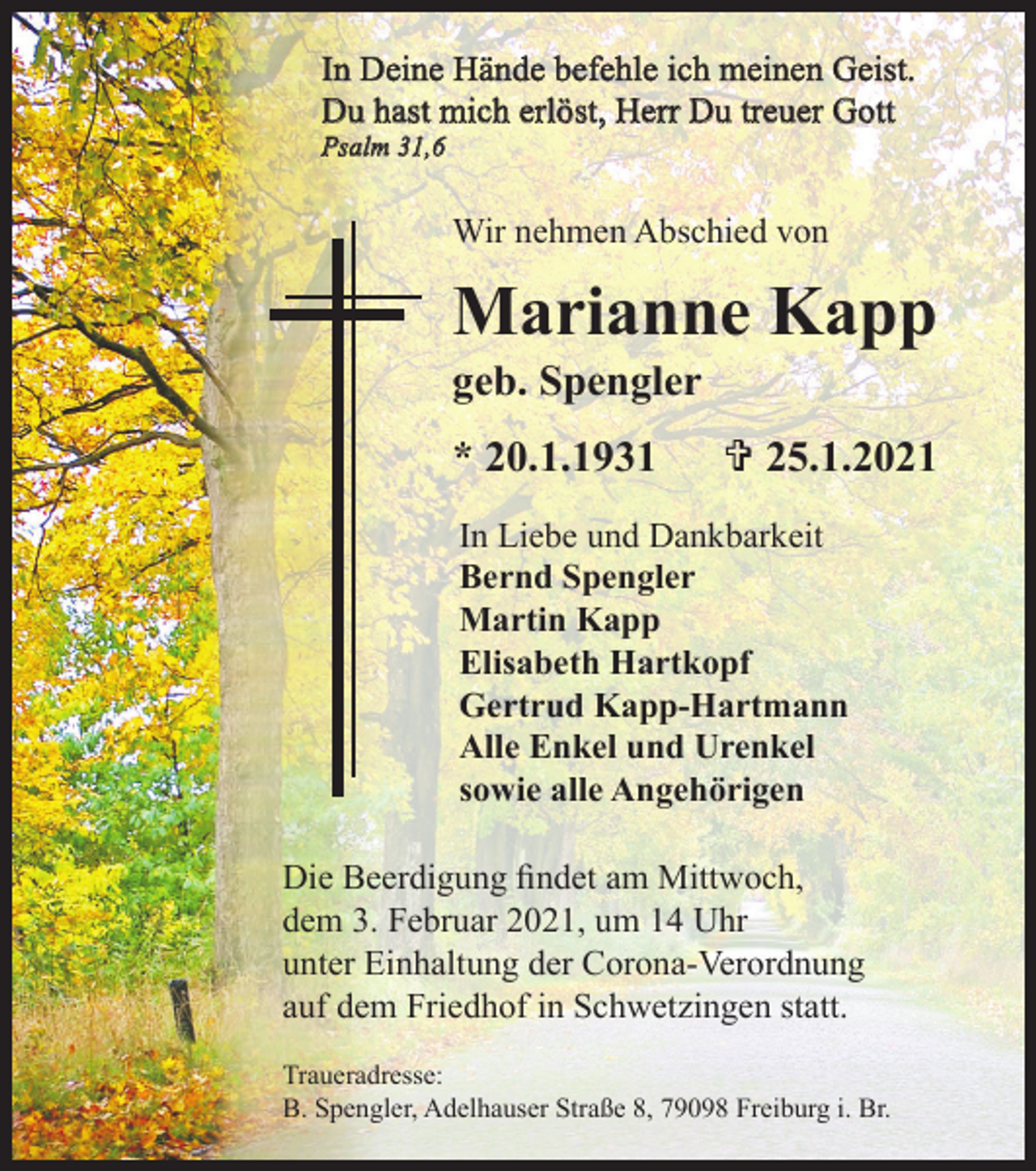 <p>In Deine Hände befehle ich meinen Geist.<br />Du hast mich erlöst, Herr Du treuer Gott<br />Psalm 31,6</p><p>Wir nehmen Abschied von</p><p>Marianne Kapp<br />geb. Spengler<br />* 20.1.1931</p><p>V 25.1.2021</p><p>In Liebe und Dankbarkeit<br />Bernd Spengler<br />Martin Kapp<br />Elisabeth Hartkopf<br />Gertrud Kapp-Hartmann<br />Alle Enkel und Urenkel<br />sowie alle Angehörigen<br />Die Beerdigung findet am Mittwoch,<br />dem 3. Februar 2021, um 14 Uhr<br />unter Einhaltung der Corona-Verordnung<br />auf dem Friedhof in Schwetzingen statt.<br />Traueradresse:<br />B. Spengler, Adelhauser Straße 8, 79098 Freiburg i. Br.</p>