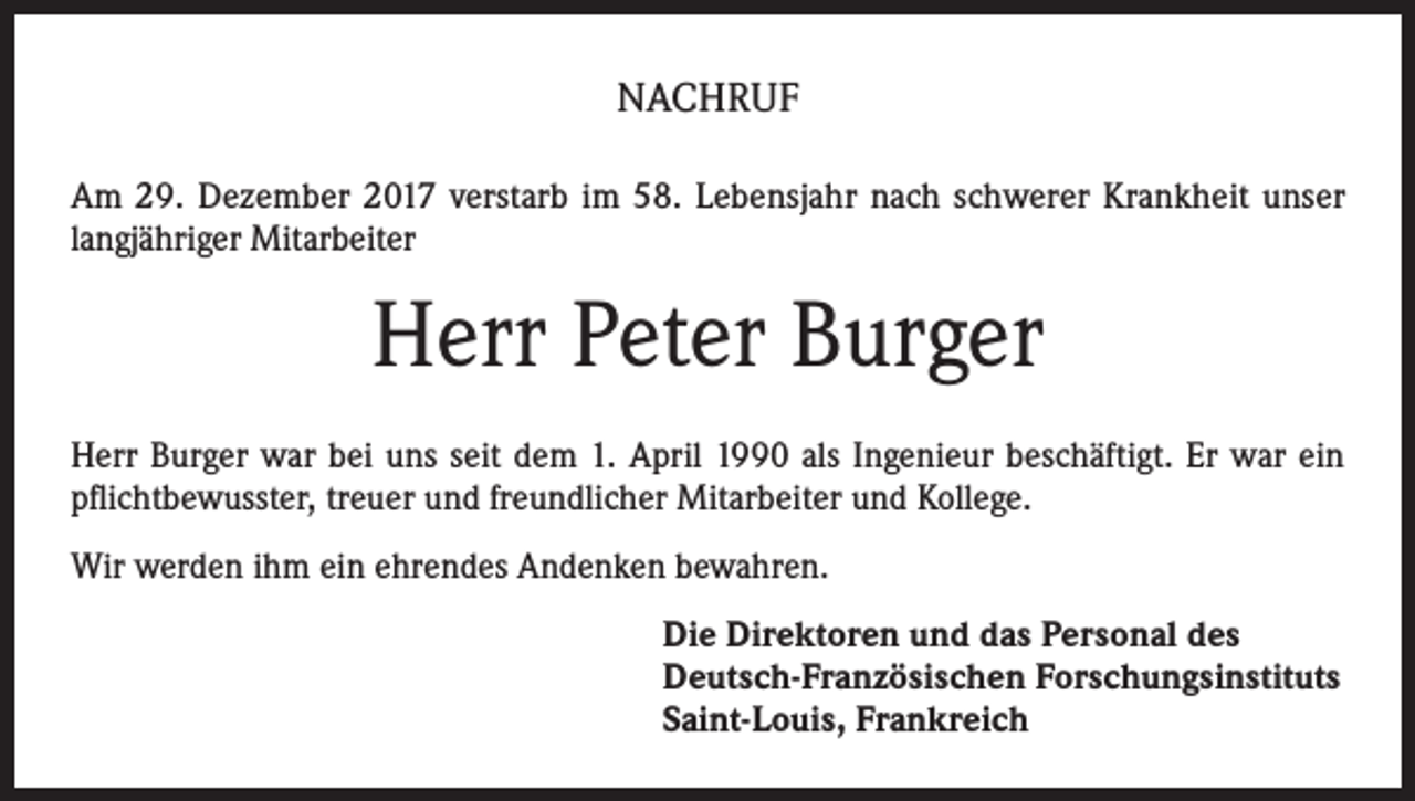 <p>NACHRUF<br />Am 29. Dezember 2017 verstarb im 58. Lebensjahr nach schwerer Krankheit unser<br />langjähriger Mitarbeiter</p><p>Herr Peter Burger<br />Herr Burger war bei uns seit dem 1. April 1990 als Ingenieur beschäftigt. Er war ein<br />pflichtbewusster, treuer und freundlicher Mitarbeiter und Kollege.<br />Wir werden ihm ein ehrendes Andenken bewahren.<br />Die Direktoren und das Personal des<br />Deutsch-Französischen Forschungsinstituts<br />Saint-Louis, Frankreich</p>