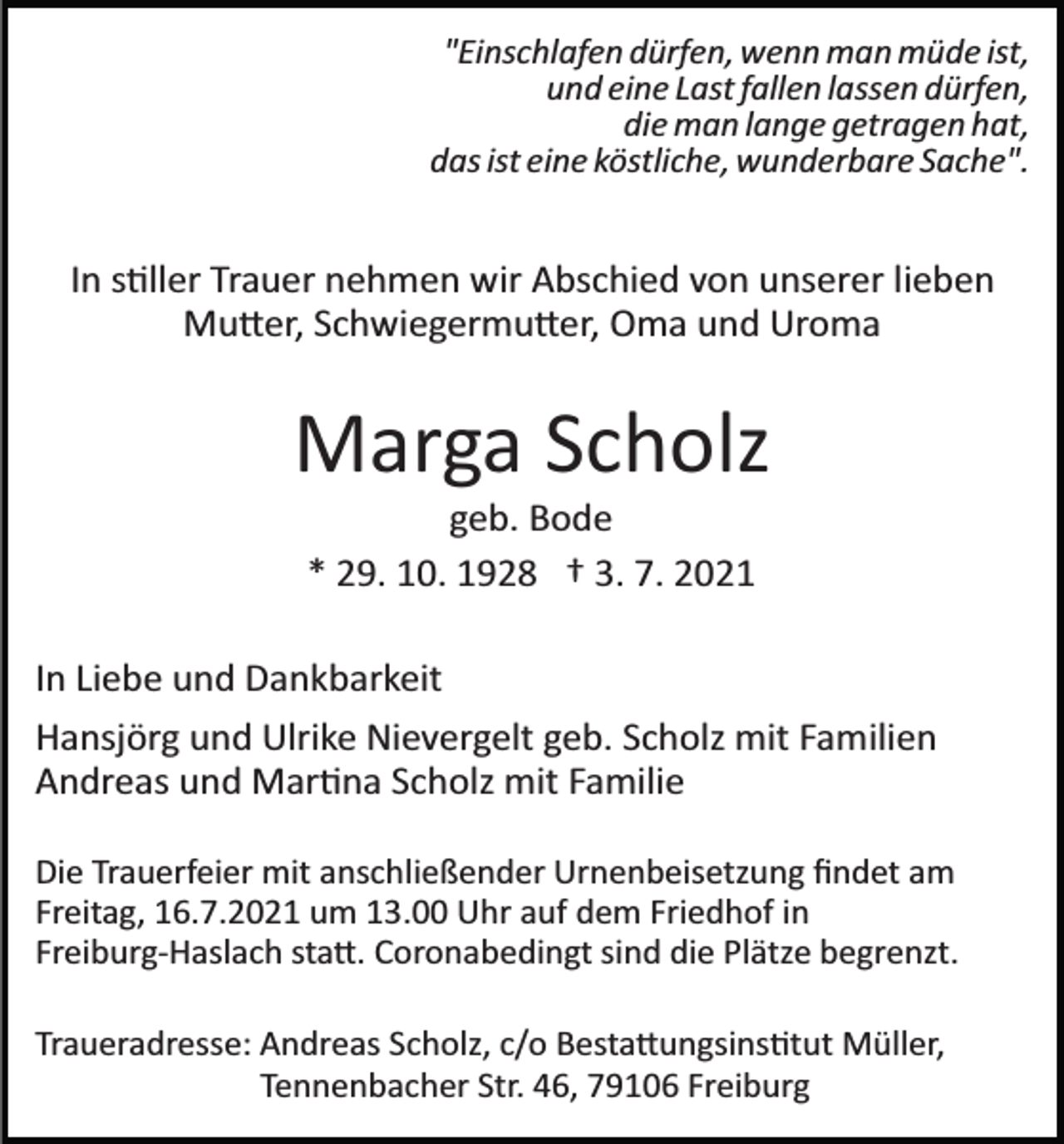 <p>"Einschlafen dürfen, wenn man müde ist,<br />und eine Last fallen lassen dürfen,<br />die man lange getragen hat,<br />das ist eine köstliche, wunderbare Sache".</p><p>In s�ller Trauer nehmen wir Abschied von unserer lieben<br />Mu�er, Schwiegermu�er, Oma und Uroma</p><p>Marga Scholz<br />geb. Bode<br />* 29. 10. 1928 † 3. 7. 2021<br />In Liebe und Dankbarkeit<br />Hansjörg und Ulrike Nievergelt geb. Scholz mit Familien<br />Andreas und Mar�na Scholz mit Familie<br />Die Trauerfeier mit anschließender Urnenbeisetzung ﬁndet am<br />Freitag, 16.7.2021 um 13.00 Uhr auf dem Friedhof in<br />Freiburg­Haslach sta�. Coronabedingt sind die Plätze begrenzt.<br />Traueradresse: Andreas Scholz, c/o Besta�ungsins�tut Müller,<br />Tennenbacher Str. 46, 79106 Freiburg</p>