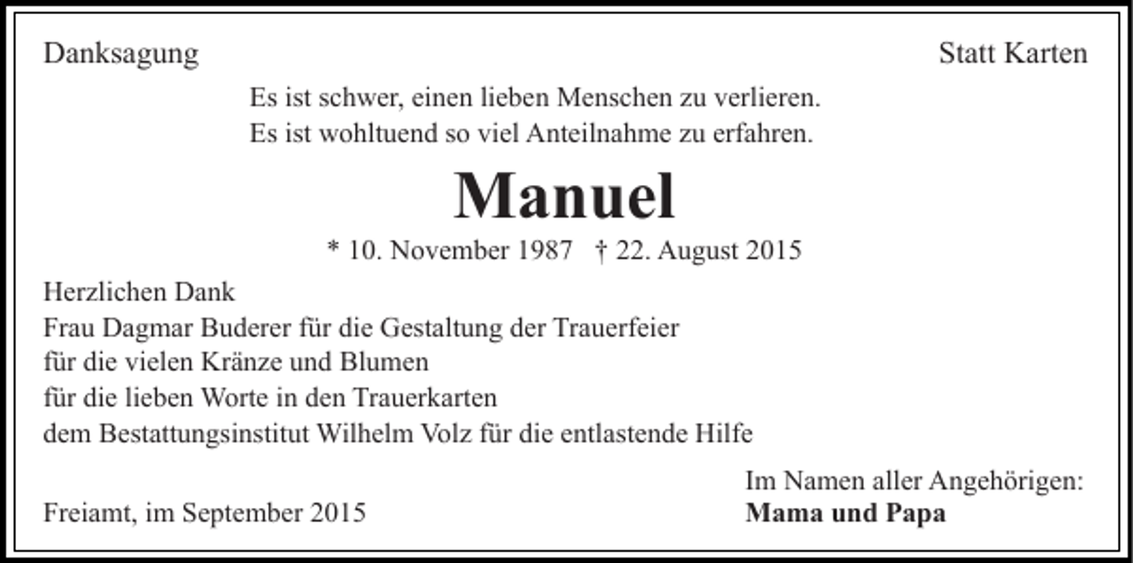 <p>Danksagung</p><p>Statt Karten<br />Es ist schwer, einen lieben Menschen zu verlieren.<br />Es ist wohltuend so viel Anteilnahme zu erfahren.</p><p>Manuel<br />* 10. November 1987 † 22. August 2015<br />Herzlichen Dank<br />Frau Dagmar Buderer für die Gestaltung der Trauerfeier<br />für die vielen Kränze und Blumen<br />für die lieben Worte in den Trauerkarten<br />dem Bestattungsinstitut Wilhelm Volz für die entlastende Hilfe<br />Freiamt, im September 2015</p><p>Im Namen aller Angehörigen:<br />Mama und Papa</p>