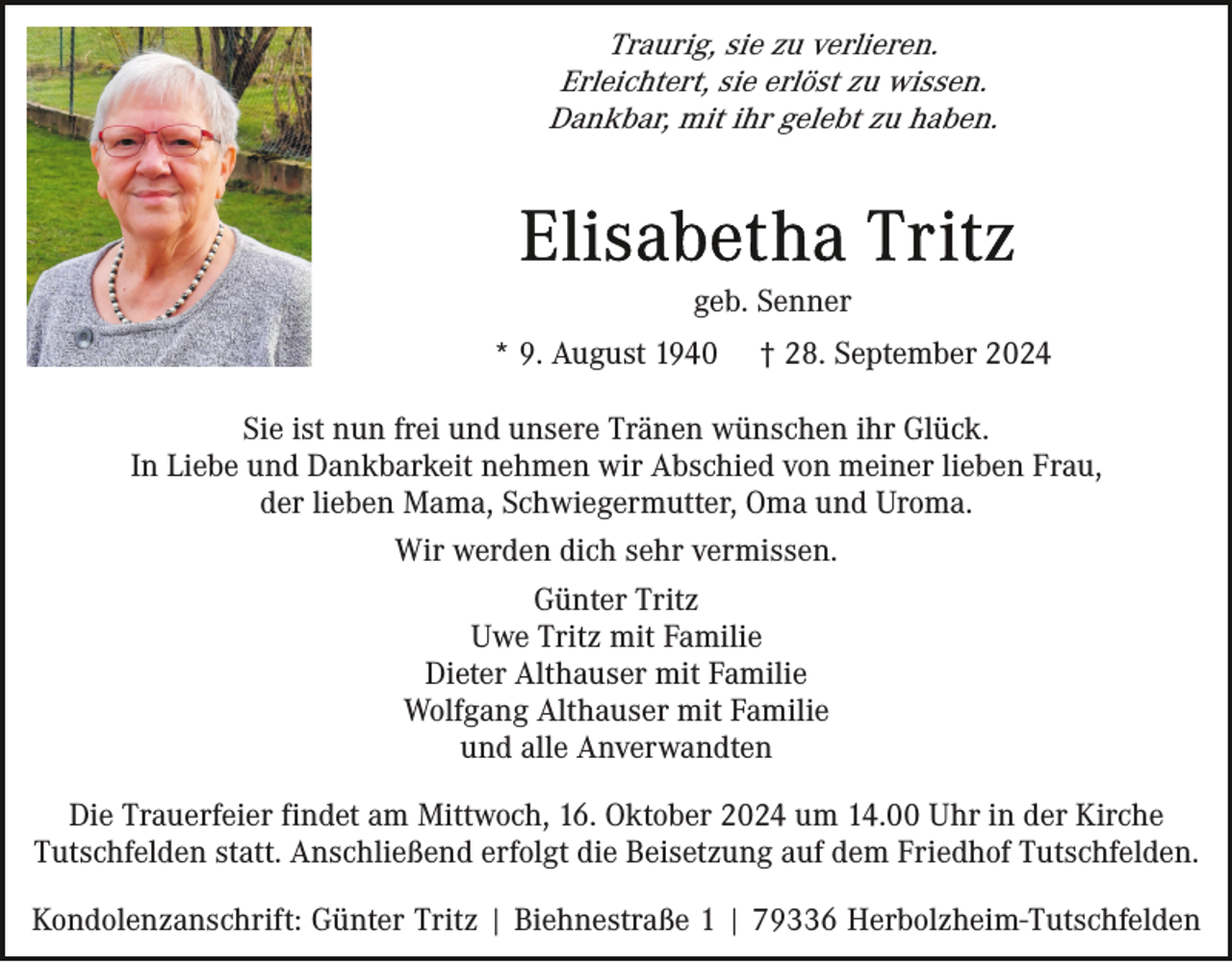 <p>Traurig, sie zu verlieren.<br />Erleichtert, sie erlöst zu wissen.<br />Dankbar, mit ihr gelebt zu haben.</p><p>geb. Senner<br />* 9. August 1940</p><p>† 28. September 2024</p><p>Sie ist nun frei und unsere Tränen wünschen ihr Glück.<br />In Liebe und Dankbarkeit nehmen wir Abschied von meiner lieben Frau,<br />der lieben Mama, Schwiegermutter, Oma und Uroma.<br />Wir werden dich sehr vermissen.<br />Günter Tritz<br />Uwe Tritz mit Familie<br />Dieter Althauser mit Familie<br />Wolfgang Althauser mit Familie<br />und alle Anverwandten<br />Die Trauerfeier findet am Mittwoch, 16. Oktober 2024 um 14.00 Uhr in der Kirche<br />Tutschfelden statt. Anschließend erfolgt die Beisetzung auf dem Friedhof Tutschfelden.<br />Kondolenzanschrift: Günter Tritz | Biehnestraße 1 | 79336 Herbolzheim-Tutschfelden</p>