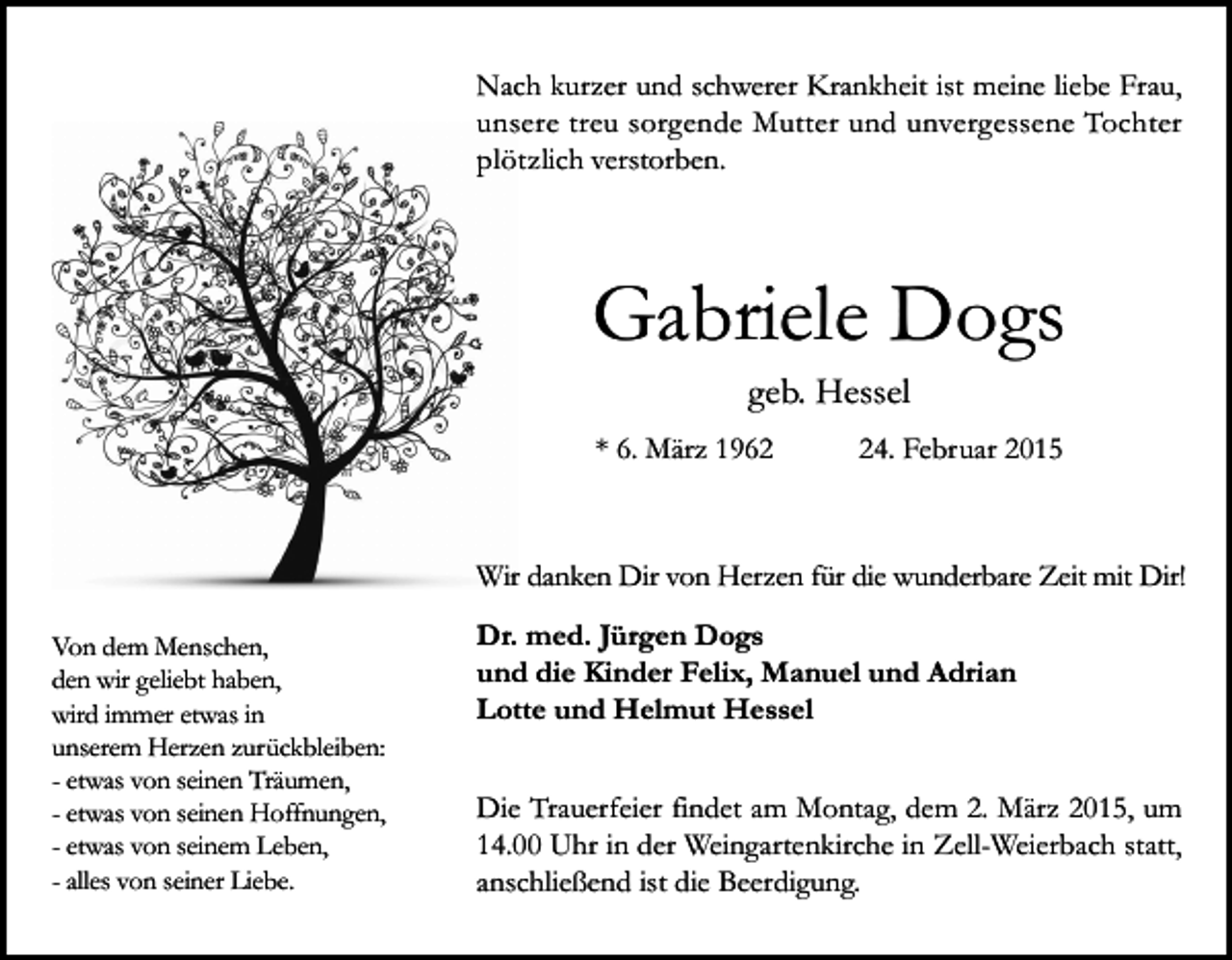 <p>Nach kurzer und schwerer Krankheit ist meine liebe Frau,<br />unsere treu sorgende Mutter und unvergessene Tochter<br />plötzlich verstorben.</p><p>Gabriele Dogs<br />geb. Hessel<br />* 6. März 1964. Februar 2015</p><p>Wir danken Dir von Herzen für die wunderbare Zeit mit Dir!<br />Von dem Menschen,<br />den wir geliebt haben,<br />wird immer etwas in<br />unserem Herzen zurückbleiben:<br />- etwas von seinen Träumen,<br />- etwas von seinen Hoffnungen,<br />- etwas von seinem Leben,<br />- alles von seiner Liebe.</p><p>Dr. med. Jürgen Dogs<br />und die Kinder Felix, Manuel und Adrian<br />Lotte und Helmut Hessel<br />Die Trauerfeier findet am Montag, dem 2. März 2015, um<br />14.00 Uhr in der Weingartenkirche in Zell-Weierbach statt,<br />anschließend ist die Beerdigung.</p>