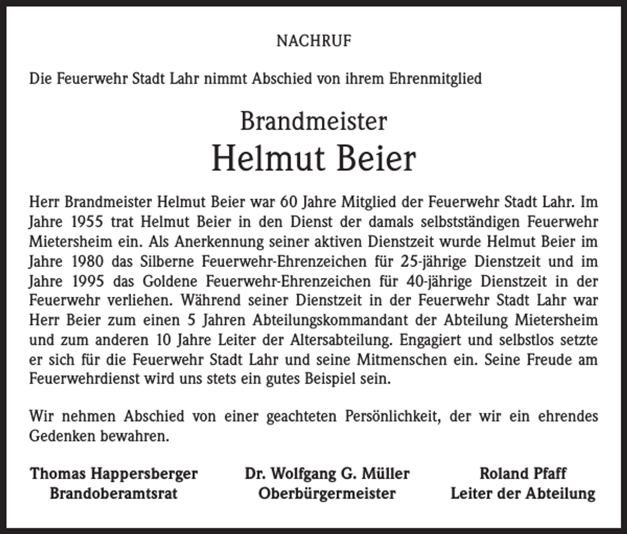 <p>NACHRUF<br />Die Feuerwehr Stadt Lahr nimmt Abschied von ihrem Ehrenmitglied</p><p>Brandmeister</p><p>Helmut Beier<br />Herr Brandmeister Helmut Beier war 60 Jahre Mitglied der Feuerwehr Stadt Lahr. Im<br />Jahre 1955 trat Helmut Beier in den Dienst der damals selbstständigen Feuerwehr<br />Mietersheim ein. Als Anerkennung seiner aktiven Dienstzeit wurde Helmut Beier im<br />Jahre 1980 das Silberne Feuerwehr-Ehrenzeichen für 25-jährige Dienstzeit und im<br />­Jahre 1995 das Goldene Feuerwehr-Ehrenzeichen für 40-jährige Dienstzeit in der<br />Feuerwehr verliehen. Während seiner Dienstzeit in der Feuerwehr Stadt Lahr war<br />Herr Beier zum einen 5 Jahren Abteilungskommandant der Abteilung Mietersheim<br />und zum anderen 10 Jahre Leiter der Altersabteilung. Engagiert und selbstlos setzte<br />er sich für die Feuerwehr Stadt Lahr und seine Mitmenschen ein. Seine Freude am<br />Feuerwehrdienst wird uns stets ein gutes Beispiel sein.<br />Wir nehmen Abschied von einer geachteten Persönlichkeit, der wir ein ehrendes<br />Gedenken bewahren.<br />Thomas Happersberger<br />Brandoberamtsrat</p><p>Dr. Wolfgang G. Müller<br />Oberbürgermeister</p><p>Roland Pfaff<br />Leiter der Abteilung</p>
