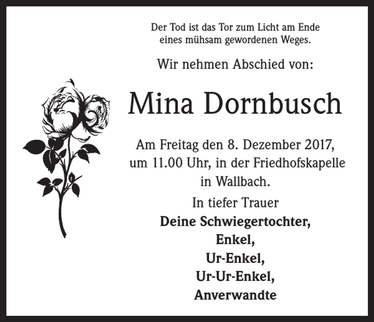 <p>Der Tod ist das Tor zum Licht am Ende<br />eines mühsam gewordenen Weges.</p><p>Wir nehmen Abschied von:</p><p>Mina Dornbusch<br />Am Freitag den 8. Dezember 2017,<br />um 11.00 Uhr, in der Friedhofskapelle<br />in Wallbach.<br />In tiefer Trauer<br />Deine Schwiegertochter,<br />Enkel,<br />Ur-Enkel,<br />Ur-Ur-Enkel,<br />Anverwandte</p>